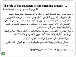 The role of line managers in implementing strategy ‫ر‬‫دو‬
‫اإلستراتيجية‬ ‫تنفيذ‬ ‫في‬ ‫التنفيذيين‬ ‫املديرين‬
‫وي‬ ‫وممارسات‬ ‫سياسات‬ ‫إلى‬ ‫البشرية‬ ‫الموارد‬ ‫استراتيجيات‬ ‫تحويل‬ ‫يجب‬‫جب‬
‫التنفيذيين‬ ‫المديرين‬ ‫قبل‬ ‫من‬ ‫تنفيذها‬."‫تنفيذ‬‫م‬ ‫هي‬ ‫السياسات‬ ‫وسن‬‫المديرين‬ ‫همة‬
‫التنفيذيين‬."‫التواصل‬ ‫بمعنى‬ ‫القيادة‬ ‫بها‬ ‫يمارسون‬ ‫التي‬ ‫الطريقة‬ ‫إن‬‫المشاكل‬ ‫وحل‬
‫آراء‬ ‫وطلب‬ ‫االقتراحات‬ ‫إلى‬ ‫واالستماع‬‫الموظفين‬‫وتوجيههم‬‫والتحكم‬‫ا‬ ‫في‬‫لتأخر‬
‫تحدث‬ ‫التي‬ ‫هي‬ ، ‫والجودة‬ ‫والغياب‬‫الفرق‬.
‫للمديرين‬ ‫يمكن‬‫التنفيذين‬‫ولك‬ ‫البشرية‬ ‫الموارد‬ ‫سياسات‬ ‫ينشروا‬ ‫أن‬‫أيضا‬ ‫يمكنهم‬ ‫ن‬
‫أن‬‫تنفيذها‬ ‫عملية‬ ‫يفسدوا‬.‫هناك‬‫هذه‬ ‫مع‬ ‫للتعامل‬ ‫طرق‬ ‫ثالث‬‫المشكلة‬:
.1‫إشراك‬‫المدراء‬‫الموارد‬ ‫إستراتيجية‬ ‫تطوير‬ ‫في‬‫البشرية‬.
.2‫ف‬ ‫المتاحة‬ ‫الموارد‬ ‫مع‬ ‫ادارتها‬ ‫يمكن‬ ‫الموضوعة‬ ‫االستراتيجيات‬ ‫ان‬ ‫ضمان‬‫ي‬
‫المنظمة‬.
.3‫يحتاجونها‬ ‫التي‬ ‫باإلرشادات‬ ‫وتزويدهم‬ ‫تدريبهم‬.
26
 