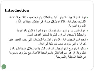 Introduction
‫ت‬ ‫ما‬ ‫تحديد‬ ‫فيه‬ ‫يتم‬ ‫ا‬ً‫إطار‬ ‫البشرية‬ ‫الموارد‬ ‫استراتيجيات‬ ‫توفر‬‫المنظمة‬ ‫قترح‬
‫إدارة‬ ‫من‬ ‫معينة‬ ‫مناطق‬ ‫في‬ ‫أو‬ ‫عام‬ ‫بشكل‬ ‫األفراد‬ ‫إدارة‬ ‫حيال‬ ‫به‬ ‫القيام‬
‫البشرية‬ ‫الموارد‬.
‫عرف‬‫تايسون‬‫وويتشر‬‫استراتيجيات‬‫ادارة‬‫البشرية‬ ‫الموارد‬:‫النو‬‫ايا‬
‫العمل‬ ‫أهداف‬ ‫لتحقيق‬ ‫البشرية‬ ‫الموارد‬ ‫الستخدام‬ ‫والخطط‬.
‫استراتيجيات‬ ‫تحدد‬‫ادارة‬‫ال‬ ‫يجب‬ ‫التي‬ ‫التطلعات‬ ‫البشرية‬ ‫الموارد‬‫عنها‬ ‫تعبير‬
‫تحويلها‬ ‫يجب‬ ‫بدورها‬ ‫والتي‬ ،‫كنوايا‬‫الى‬‫افعال‬.
‫ممكن‬‫ان‬‫طار‬ ‫عملية‬ ‫خالل‬ ‫من‬ ‫البشرية‬ ‫الموارد‬ ‫استراتيجيات‬ ‫توضع‬،‫ئة‬‫او‬
،‫تطويرية‬‫او‬‫تتأثر‬ ‫متوقعة‬ ‫غير‬‫باستراتيجية‬‫االعمال‬‫تطوره‬ ‫مع‬‫وتغيرها‬ ‫ا‬
‫والخارجية‬ ‫الداخلية‬ ‫البيئة‬ ‫في‬.
3
 