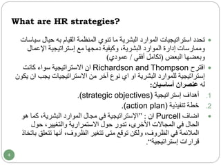 What are HR strategies?
‫حيال‬ ‫به‬ ‫القيام‬ ‫المنظمة‬ ‫تنوي‬ ‫ما‬ ‫البشرية‬ ‫الموارد‬ ‫استراتيجيات‬ ‫تحدد‬‫سياسات‬
‫اإلعمال‬ ‫إستراتيجية‬ ‫مع‬ ‫دمجها‬ ‫وكيفية‬ ،‫البشرية‬ ‫الموارد‬ ‫إدارة‬ ‫وممارسات‬
‫البعض‬ ‫وبعضها‬(‫أفقي‬ ‫تكامل‬/‫عمودي‬)
‫اقترح‬Richardson and Thompson‫ان‬‫االستراتيجية‬‫كانت‬ ‫سواء‬
‫البشرية‬ ‫للموارد‬ ‫إستراتيجية‬‫او‬‫اي‬‫يجب‬ ‫االستراتيجيات‬ ‫من‬ ‫آخر‬ ‫نوع‬‫ان‬‫يكون‬
‫له‬‫أساسيان‬ ‫عنصران‬:
.1‫إستراتيجية‬ ‫أهداف‬(strategic objectives).
.2‫تنفيذية‬ ‫خطة‬.(action plan)
‫اضاف‬Purcell‫ان‬:”‫هو‬ ‫كما‬ ،‫البشرية‬ ‫الموارد‬ ‫مجال‬ ‫في‬ ‫اإلستراتيجية‬
‫حول‬ ،‫والتغيير‬ ‫االستمرارية‬ ‫حول‬ ‫تدور‬ ،‫األخرى‬ ‫المجاالت‬ ‫في‬ ‫الحال‬
‫تتعلق‬ ‫أنها‬ ،‫الظروف‬ ‫تتغير‬ ‫متى‬ ‫توقع‬ ‫ولكن‬ ،‫الظروف‬ ‫في‬ ‫المالئمة‬‫باتخاذ‬
‫إستراتيجية‬ ‫قرارات‬“.
4
 