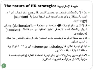 The nature of HR strategies ‫اتيجية‬‫ر‬‫اإلست‬‫طبيعة‬
‫جميع‬ ‫فان‬ ‫البعض‬ ‫بعضها‬ ‫عن‬ ‫تختلف‬ ‫المنظمات‬ ‫الن‬ ً‫ا‬‫نظر‬‫استراتجيات‬‫الموارد‬
‫ما‬ ‫يوجد‬ ‫وال‬ ،‫مختلفة‬ ‫البشرية‬‫نسميه‬‫استراتيجية‬‫معيارية‬(standard
strategy).
‫استراتيجيات‬ ‫تكون‬ ‫ال‬ ‫قد‬HR‫متعمدة‬/ً‫ا‬‫مسبق‬ ‫مخططة‬(deliberate)‫ويمكن‬ ،
‫ذلك‬ ‫معرفة‬ ‫دون‬ ‫اهدافها‬ ‫تحقيق‬ ‫في‬ ‫تتبعه‬ ‫نمط‬ ‫للمنظمة‬ ‫يكون‬ ‫ان‬(a realized
strategy).
‫م‬ ‫المنظور‬ ‫نفس‬ ‫يشاركون‬ ‫العاملون‬ ‫دام‬ ‫ما‬ ‫توضيحها‬ ‫يتم‬ ‫لم‬ ‫انه‬ ‫حقيقة‬ ‫يهم‬ ‫ال‬ ‫قد‬‫خالل‬ ‫ن‬
‫وأفعالهم‬ ‫نواياهم‬.
‫االستراتيجية‬‫الطارئة‬(emergent strategy):‫يمكن‬‫ان‬‫تنشأ‬‫استراتيجية‬
‫متطور‬ ‫لموقف‬ ‫استجابة‬ ‫محققة‬.
‫الحظ‬‫تومسون‬‫وستريكالند‬‫ان‬‫الفعلية‬ ‫المنظمة‬ ‫إستراتيجية‬(‫واقعية‬)‫م‬‫خططة‬
‫المتغيرة‬ ‫الظروف‬ ‫مع‬ ً‫ا‬‫جزئي‬ ‫وتتفاعل‬ ً‫ا‬‫جزئي‬.
6
 
