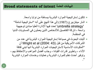 Broad statements of intent ‫العامة‬ ‫البيانات‬
‫واسعة‬ ‫نوايا‬ ‫من‬ ‫ببساطة‬ ‫البشرية‬ ‫الموارد‬ ‫إستراتيجية‬ ‫تتكون‬.
‫اشار‬‫مينتزبيرج‬(1987)‫أنه‬ ‫على‬ ‫النهج‬ ‫هذا‬ ‫إلى‬"‫استراتيجية‬‫شاملة‬”
'umbrella strategy'‫توجيهية‬ ‫مبادئ‬ ‫العليا‬ ‫اإلدارة‬ ‫فيها‬ ‫تحدد‬
‫المستو‬ ‫في‬ ‫يعملون‬ ‫الذين‬ ‫لألشخاص‬ ‫التفاصيل‬ ‫تاركة‬ ، ‫واسعة‬‫الدنيا‬ ‫يات‬
‫المنظمة‬ ‫في‬.
‫صياغة‬ ‫في‬ ‫البحوث‬ ‫أثبتت‬‫إستراتيجية‬‫ع‬ ‫في‬ ‫البشرية‬ ‫الموارد‬‫من‬ ‫دد‬
‫من‬ ‫األمريكية‬ ‫الشركات‬‫قبل‬Wright et al (2004: 43)‫أن‬
"‫البشرية‬ ‫الموارد‬ ‫الستراتيجيات‬ ‫األساسية‬ ‫المكونات‬‫انها‬‫تبني‬‫ثقافة‬
‫األداء‬‫أفضل‬ ‫وجذب‬ ، ‫القيادة‬ ‫قدرات‬ ‫وتطوير‬ ،‫ب‬ ‫واالحتفاظ‬ ‫المواهب‬‫هم‬،
‫أحدث‬ ‫وتوفير‬‫البشرية‬ ‫للموارد‬ ‫نظم‬‫وعمليات‬‫الب‬ ‫الموارد‬ ‫وخدمات‬‫شرية‬
."
8
 