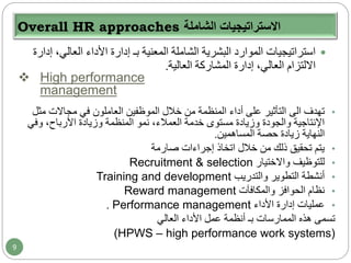 Overall HR approaches ‫الشاملة‬ ‫االستراتيجيات‬
‫الع‬ ‫األداء‬ ‫إدارة‬ ‫بـ‬ ‫المعنية‬ ‫الشاملة‬ ‫البشرية‬ ‫الموارد‬ ‫استراتيجيات‬‫إدارة‬ ،‫الي‬
‫العالية‬ ‫المشاركة‬ ‫إدارة‬ ،‫العالي‬ ‫االلتزام‬.
 High performance
management
•‫تهدف‬‫الى‬‫م‬ ‫مجاالت‬ ‫في‬ ‫العاملون‬ ‫الموظفين‬ ‫خالل‬ ‫من‬ ‫المنظمة‬ ‫أداء‬ ‫على‬ ‫التأثير‬‫ثل‬
‫وف‬ ،‫األرباح‬ ‫وزيادة‬ ‫المنظمة‬ ‫نمو‬ ،‫العمالء‬ ‫خدمة‬ ‫مستوى‬ ‫وزيادة‬ ‫والجودة‬ ‫اإلنتاجية‬‫ي‬
‫المساهمين‬ ‫حصة‬ ‫زيادة‬ ‫النهاية‬.
•‫صارمة‬ ‫إجراءات‬ ‫اتخاذ‬ ‫خالل‬ ‫من‬ ‫ذلك‬ ‫تحقيق‬ ‫يتم‬
•‫واالختيار‬ ‫للتوظيف‬Recruitment & selection
•‫والتدريب‬ ‫التطوير‬ ‫أنشطة‬Training and development
•‫والمكافآت‬ ‫الحوافز‬ ‫نظام‬Reward management
•‫األداء‬ ‫إدارة‬ ‫عمليات‬Performance management.
‫العالي‬ ‫األداء‬ ‫عمل‬ ‫أنظمة‬ ‫بـ‬ ‫الممارسات‬ ‫هذه‬ ‫تسمى‬
(HPWS – high performance work systems)
9
 