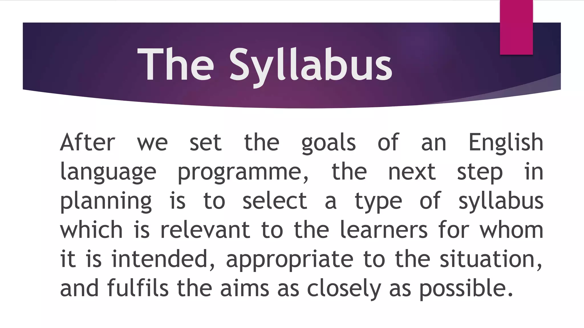 The Syllabus
After we set the goals of an English
language programme, the next step in
planning is to select a type of syllabus
which is relevant to the learners for whom
it is intended, appropriate to the situation,
and fulfils the aims as closely as possible.
 