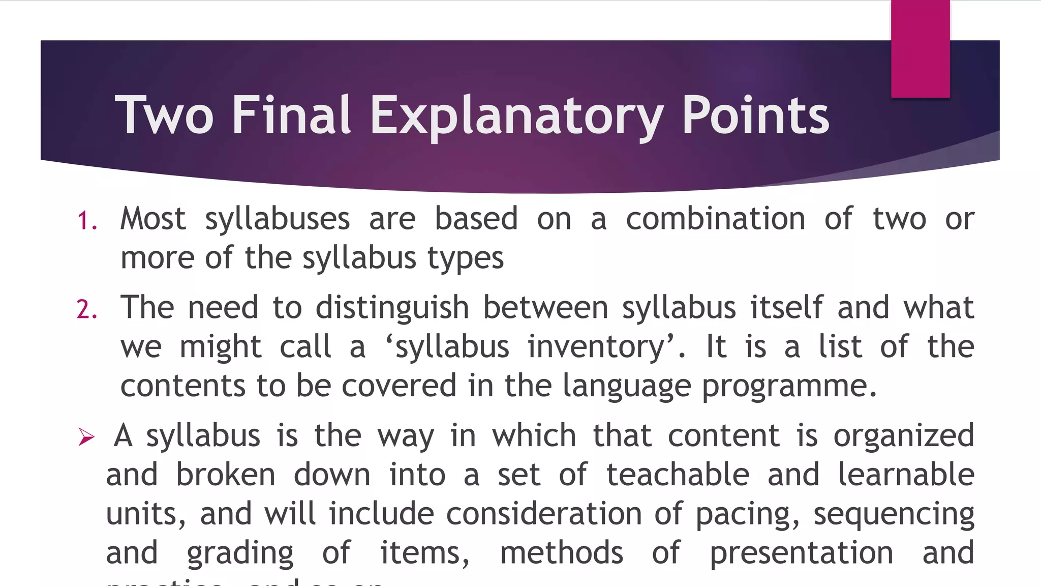 Two Final Explanatory Points
1. Most syllabuses are based on a combination of two or
more of the syllabus types
2. The need to distinguish between syllabus itself and what
we might call a ‘syllabus inventory’. It is a list of the
contents to be covered in the language programme.
 A syllabus is the way in which that content is organized
and broken down into a set of teachable and learnable
units, and will include consideration of pacing, sequencing
and grading of items, methods of presentation and
 