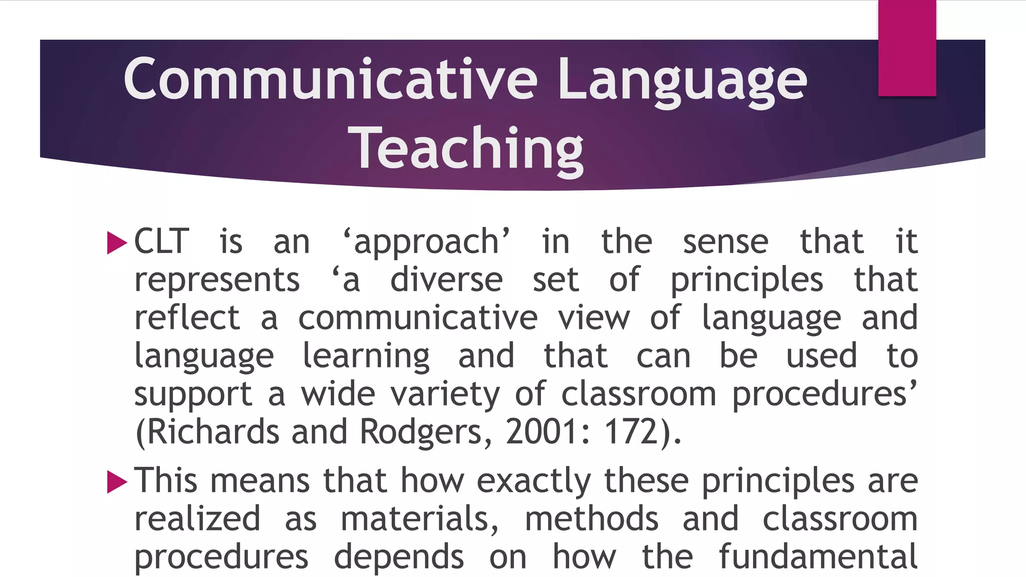 Communicative Language
Teaching
CLT is an ‘approach’ in the sense that it
represents ‘a diverse set of principles that
reflect a communicative view of language and
language learning and that can be used to
support a wide variety of classroom procedures’
(Richards and Rodgers, 2001: 172).
This means that how exactly these principles are
realized as materials, methods and classroom
procedures depends on how the fundamental
 