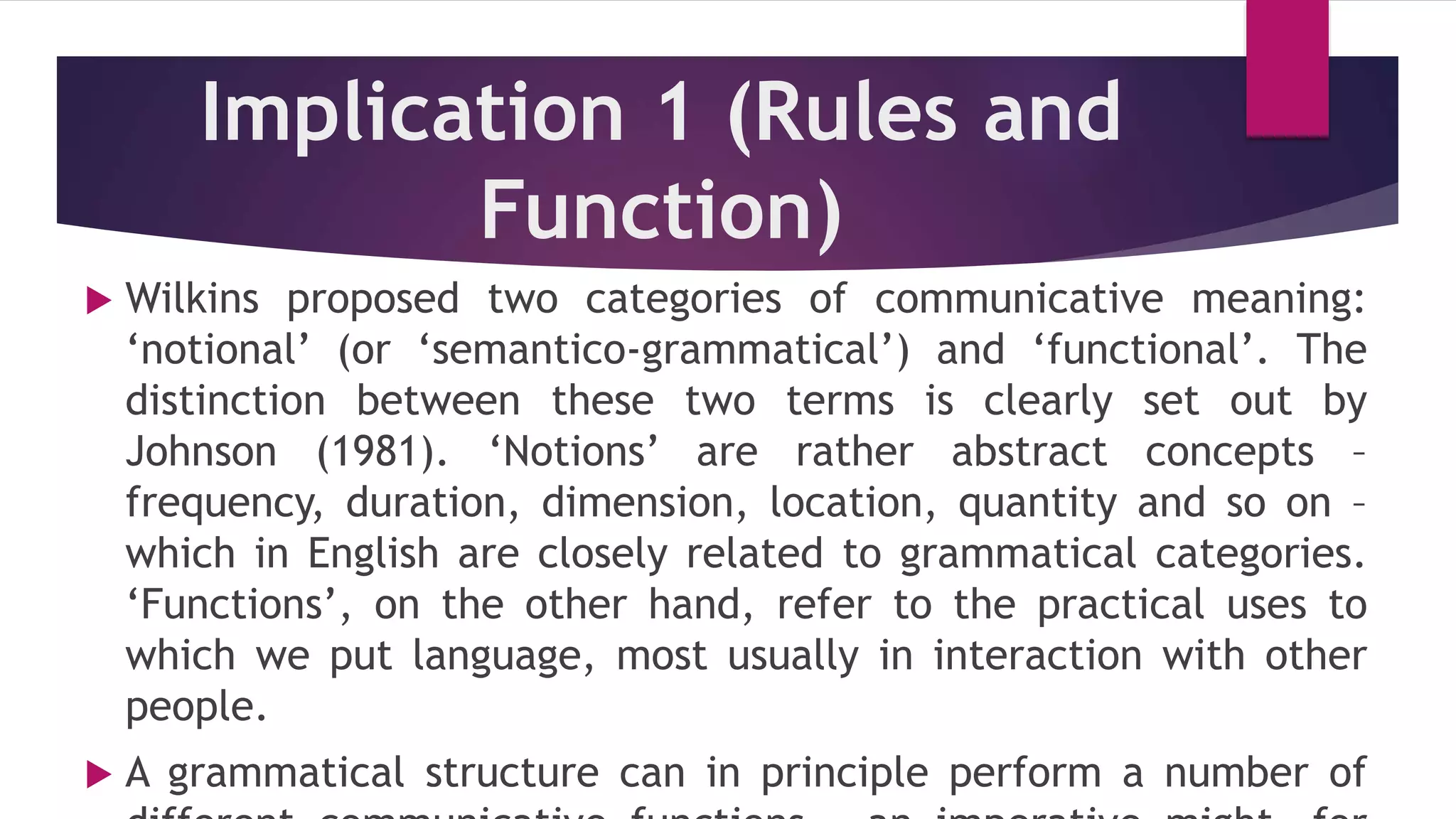 Implication 1 (Rules and
Function)
 Wilkins proposed two categories of communicative meaning:
‘notional’ (or ‘semantico-grammatical’) and ‘functional’. The
distinction between these two terms is clearly set out by
Johnson (1981). ‘Notions’ are rather abstract concepts –
frequency, duration, dimension, location, quantity and so on –
which in English are closely related to grammatical categories.
‘Functions’, on the other hand, refer to the practical uses to
which we put language, most usually in interaction with other
people.
 A grammatical structure can in principle perform a number of
 
