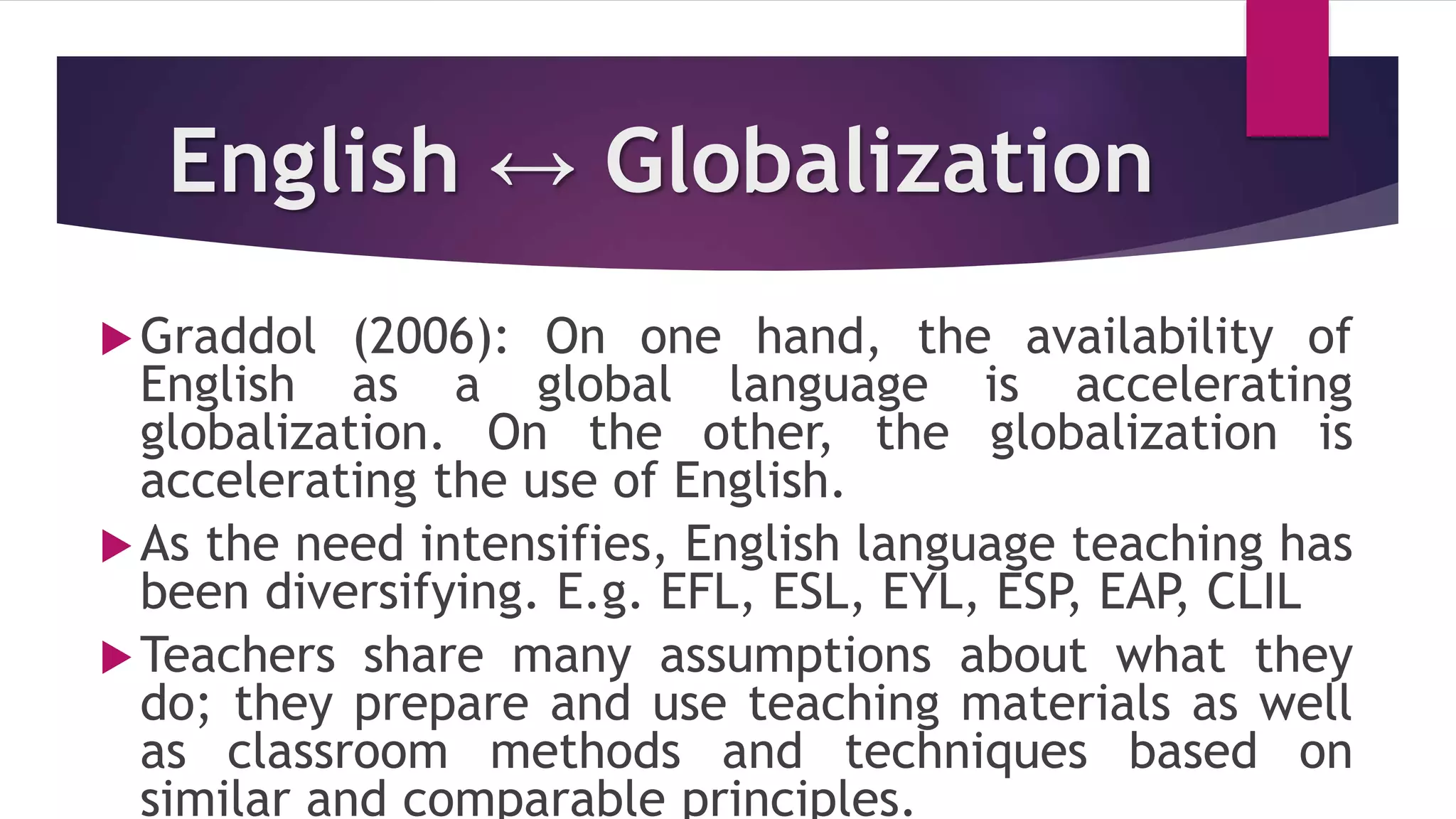 English ↔ Globalization
Graddol (2006): On one hand, the availability of
English as a global language is accelerating
globalization. On the other, the globalization is
accelerating the use of English.
As the need intensifies, English language teaching has
been diversifying. E.g. EFL, ESL, EYL, ESP, EAP, CLIL
Teachers share many assumptions about what they
do; they prepare and use teaching materials as well
as classroom methods and techniques based on
similar and comparable principles.
 