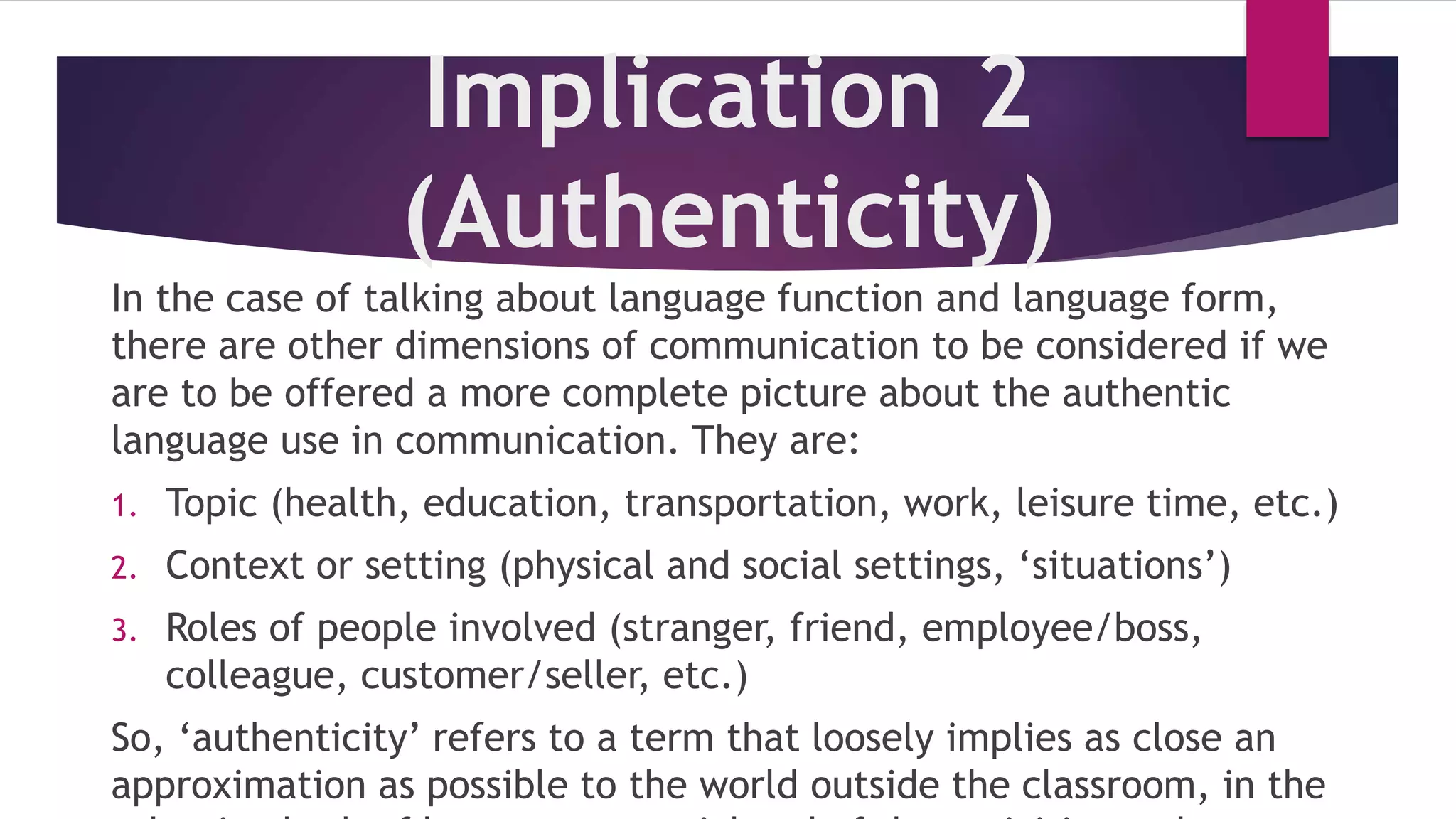 Implication 2
(Authenticity)
In the case of talking about language function and language form,
there are other dimensions of communication to be considered if we
are to be offered a more complete picture about the authentic
language use in communication. They are:
1. Topic (health, education, transportation, work, leisure time, etc.)
2. Context or setting (physical and social settings, ‘situations’)
3. Roles of people involved (stranger, friend, employee/boss,
colleague, customer/seller, etc.)
So, ‘authenticity’ refers to a term that loosely implies as close an
approximation as possible to the world outside the classroom, in the
 