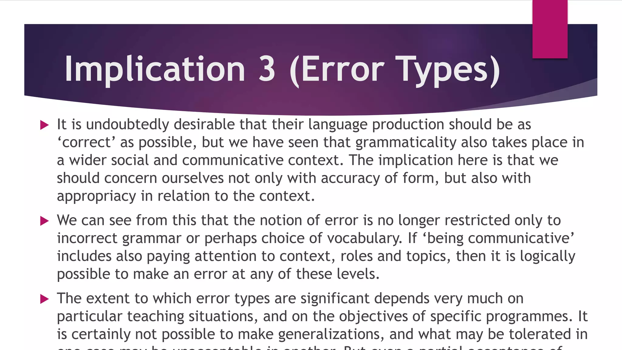 Implication 3 (Error Types)
 It is undoubtedly desirable that their language production should be as
‘correct’ as possible, but we have seen that grammaticality also takes place in
a wider social and communicative context. The implication here is that we
should concern ourselves not only with accuracy of form, but also with
appropriacy in relation to the context.
 We can see from this that the notion of error is no longer restricted only to
incorrect grammar or perhaps choice of vocabulary. If ‘being communicative’
includes also paying attention to context, roles and topics, then it is logically
possible to make an error at any of these levels.
 The extent to which error types are significant depends very much on
particular teaching situations, and on the objectives of specific programmes. It
is certainly not possible to make generalizations, and what may be tolerated in
 