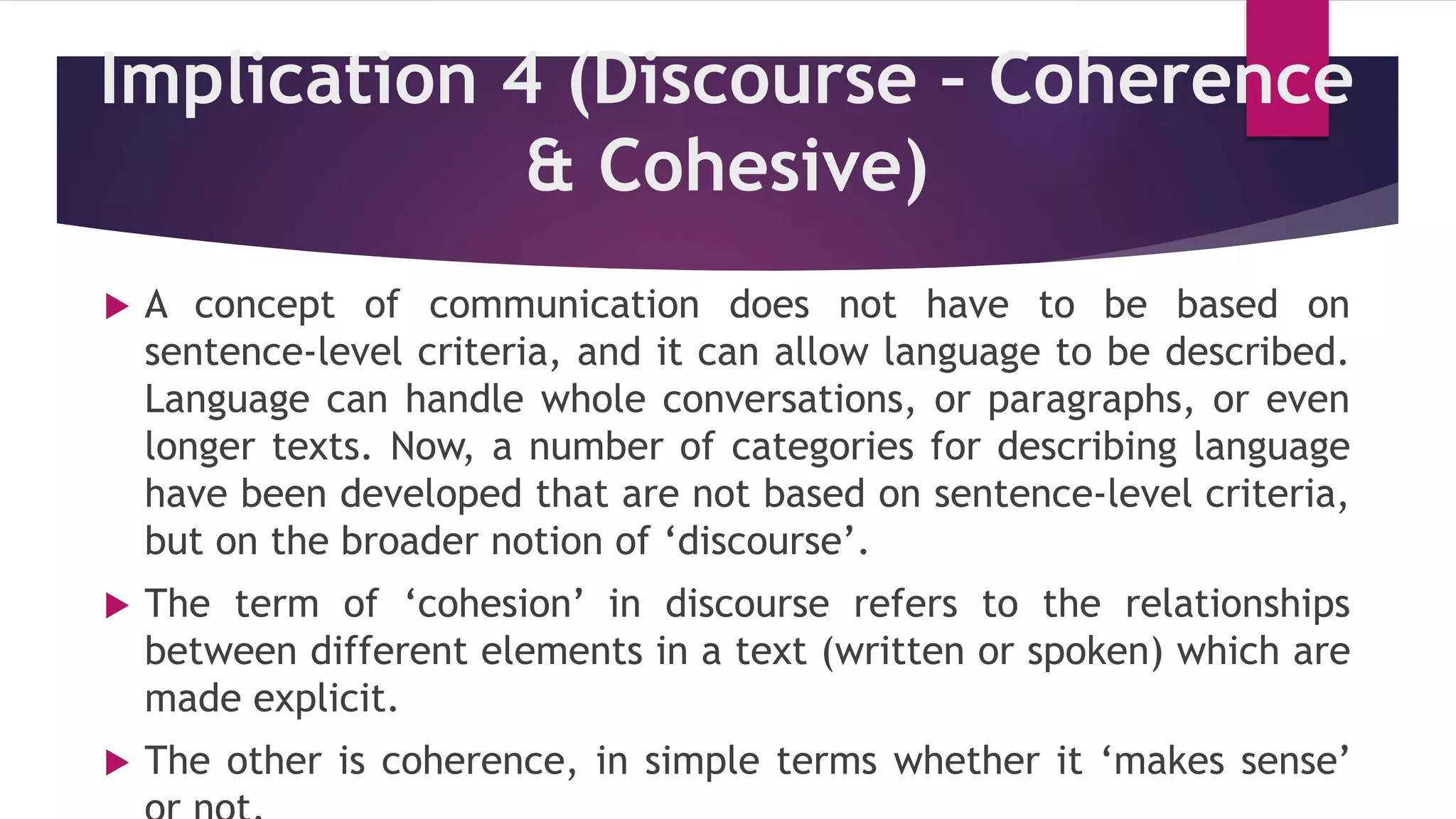 Implication 4 (Discourse – Coherence
& Cohesive)
 A concept of communication does not have to be based on
sentence-level criteria, and it can allow language to be described.
Language can handle whole conversations, or paragraphs, or even
longer texts. Now, a number of categories for describing language
have been developed that are not based on sentence-level criteria,
but on the broader notion of ‘discourse’.
 The term of ‘cohesion’ in discourse refers to the relationships
between different elements in a text (written or spoken) which are
made explicit.
 The other is coherence, in simple terms whether it ‘makes sense’
 