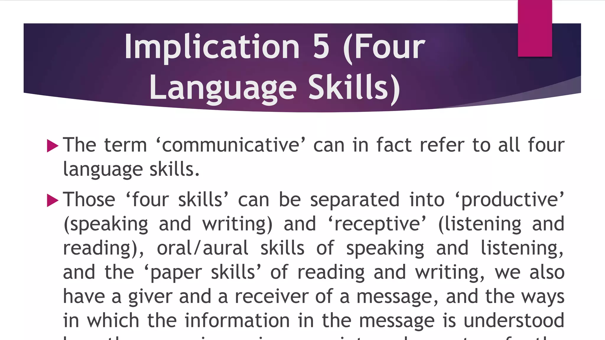 Implication 5 (Four
Language Skills)
 The term ‘communicative’ can in fact refer to all four
language skills.
 Those ‘four skills’ can be separated into ‘productive’
(speaking and writing) and ‘receptive’ (listening and
reading), oral/aural skills of speaking and listening,
and the ‘paper skills’ of reading and writing, we also
have a giver and a receiver of a message, and the ways
in which the information in the message is understood
 