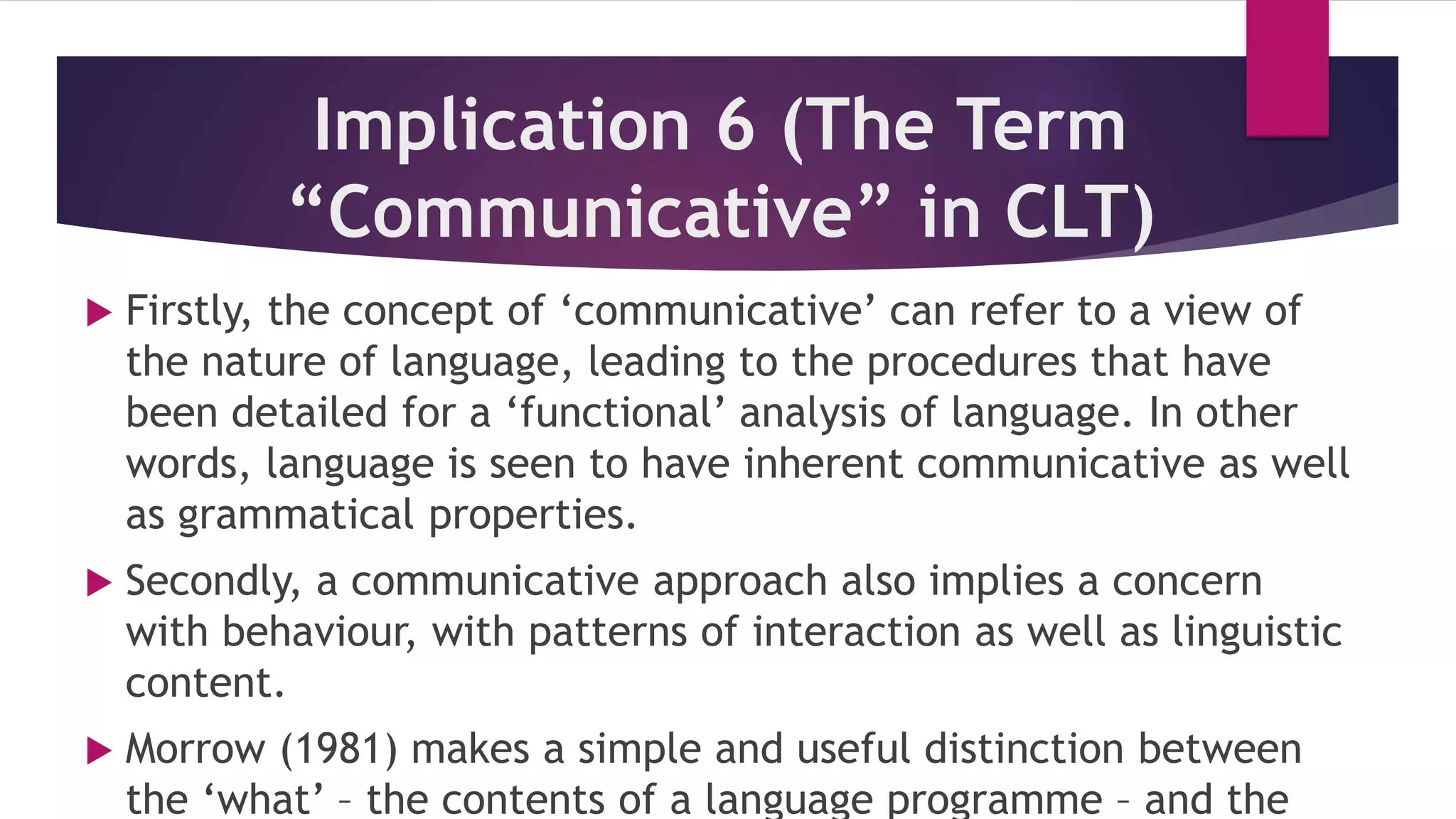 Implication 6 (The Term
“Communicative” in CLT)
 Firstly, the concept of ‘communicative’ can refer to a view of
the nature of language, leading to the procedures that have
been detailed for a ‘functional’ analysis of language. In other
words, language is seen to have inherent communicative as well
as grammatical properties.
 Secondly, a communicative approach also implies a concern
with behaviour, with patterns of interaction as well as linguistic
content.
 Morrow (1981) makes a simple and useful distinction between
the ‘what’ – the contents of a language programme – and the
 