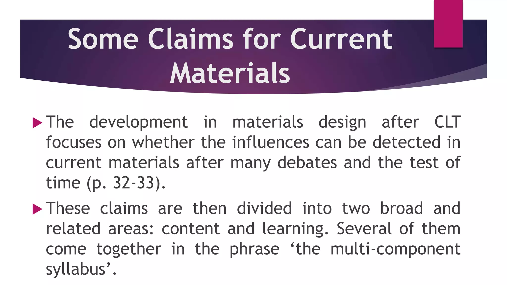 Some Claims for Current
Materials
 The development in materials design after CLT
focuses on whether the influences can be detected in
current materials after many debates and the test of
time (p. 32-33).
 These claims are then divided into two broad and
related areas: content and learning. Several of them
come together in the phrase ‘the multi-component
syllabus’.
 