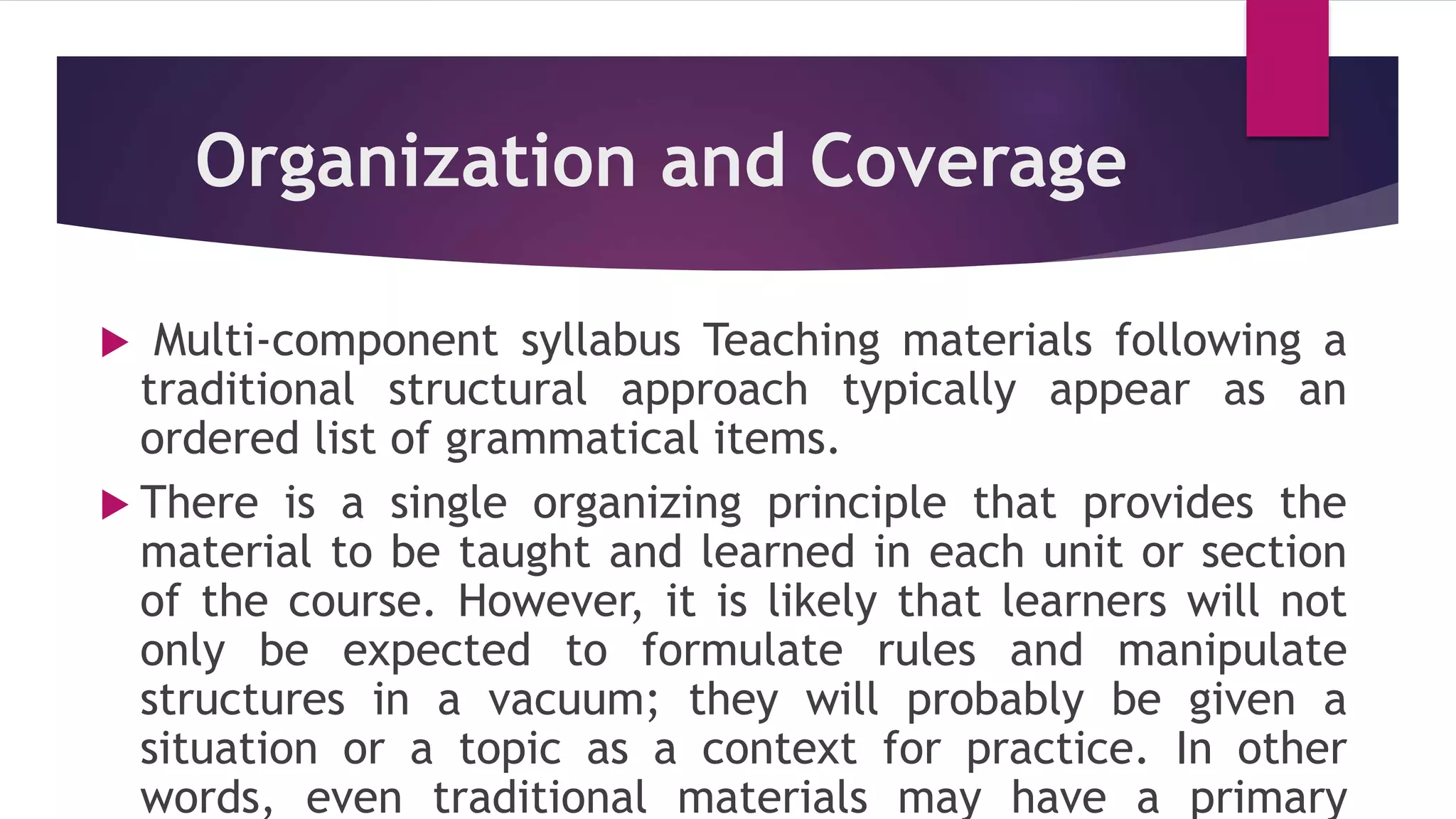 Organization and Coverage
 Multi-component syllabus Teaching materials following a
traditional structural approach typically appear as an
ordered list of grammatical items.
 There is a single organizing principle that provides the
material to be taught and learned in each unit or section
of the course. However, it is likely that learners will not
only be expected to formulate rules and manipulate
structures in a vacuum; they will probably be given a
situation or a topic as a context for practice. In other
words, even traditional materials may have a primary
 