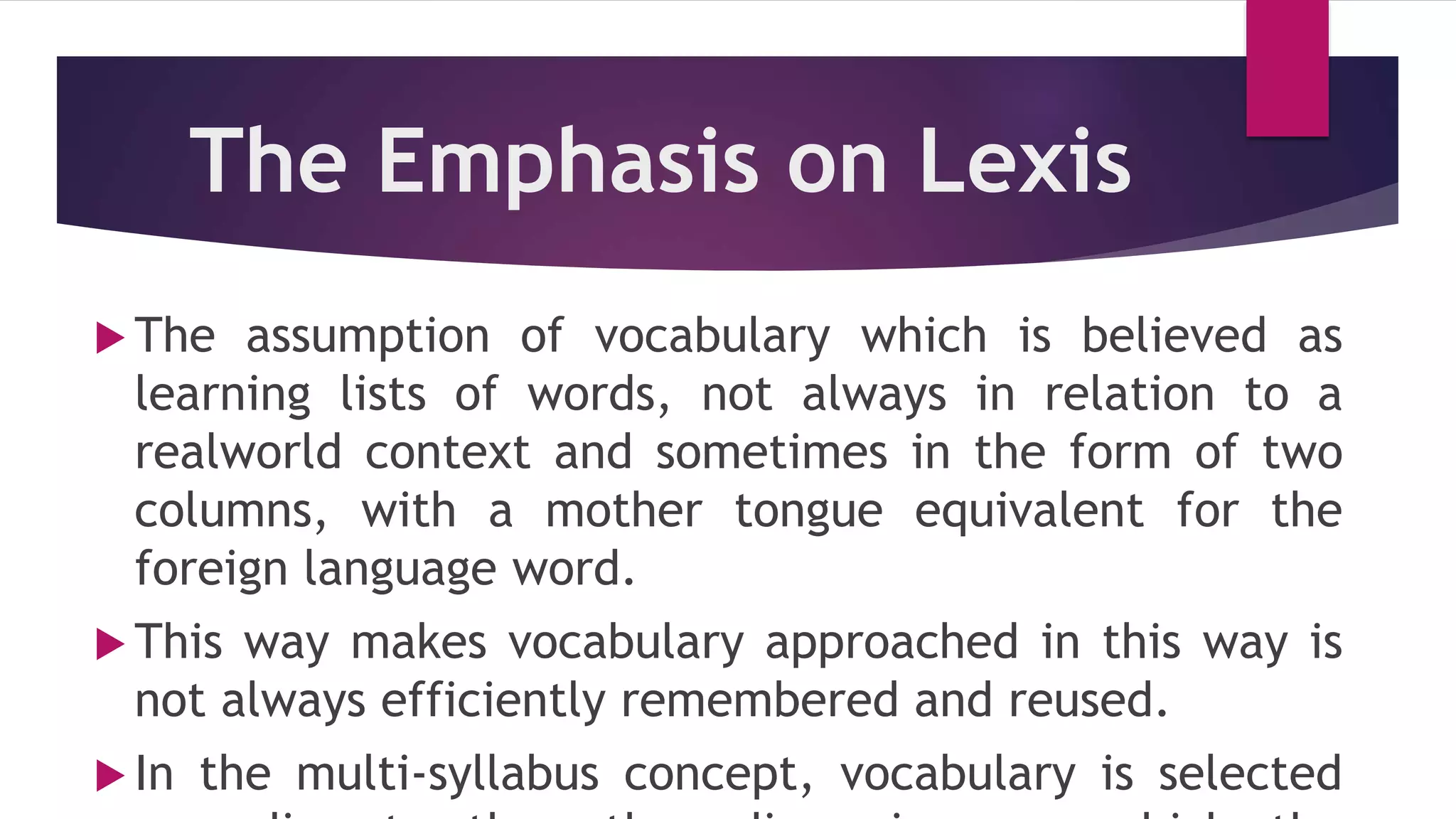 The Emphasis on Lexis
 The assumption of vocabulary which is believed as
learning lists of words, not always in relation to a
realworld context and sometimes in the form of two
columns, with a mother tongue equivalent for the
foreign language word.
 This way makes vocabulary approached in this way is
not always efficiently remembered and reused.
 In the multi-syllabus concept, vocabulary is selected
 