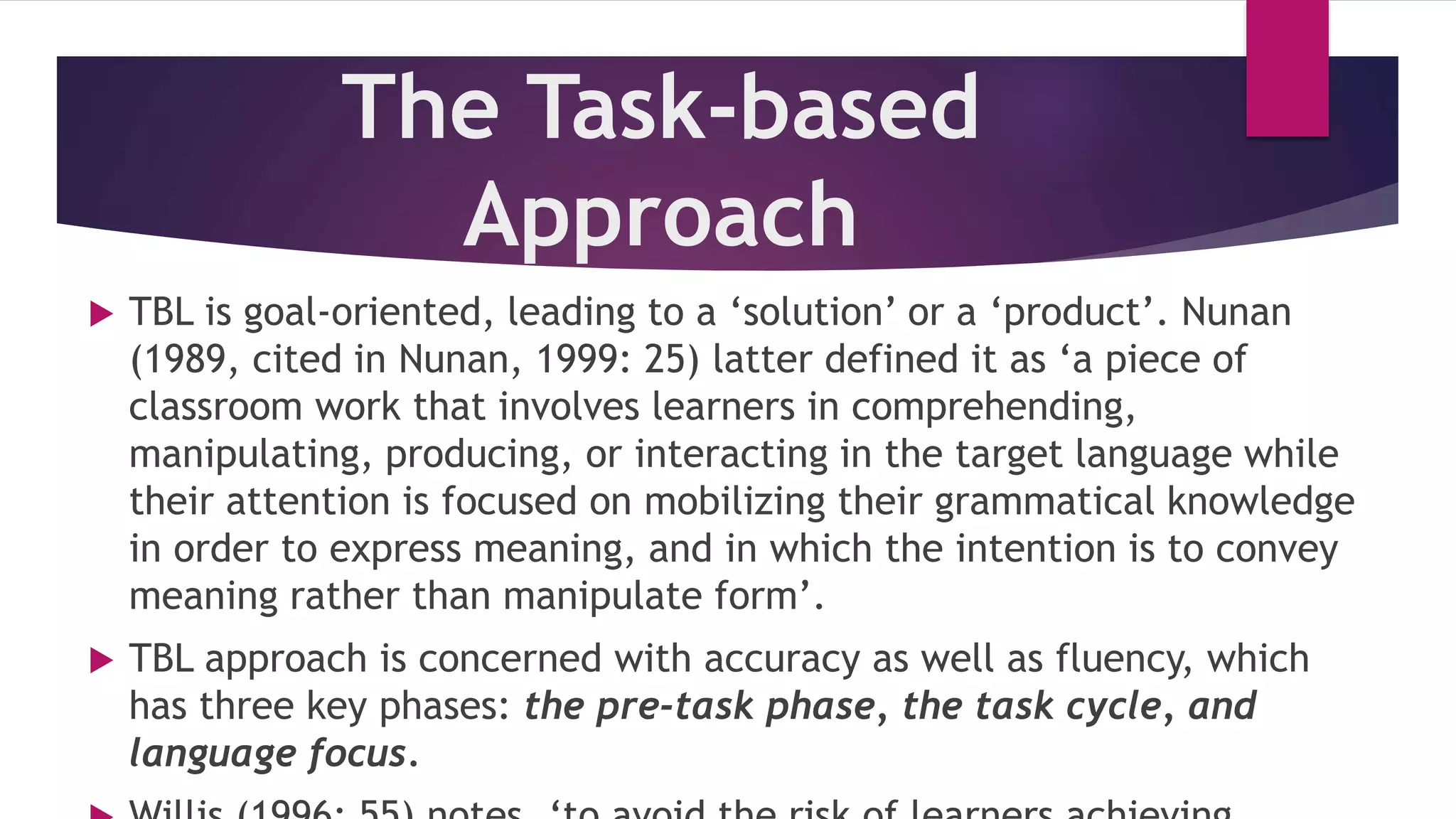 The Task-based
Approach
 TBL is goal-oriented, leading to a ‘solution’ or a ‘product’. Nunan
(1989, cited in Nunan, 1999: 25) latter defined it as ‘a piece of
classroom work that involves learners in comprehending,
manipulating, producing, or interacting in the target language while
their attention is focused on mobilizing their grammatical knowledge
in order to express meaning, and in which the intention is to convey
meaning rather than manipulate form’.
 TBL approach is concerned with accuracy as well as fluency, which
has three key phases: the pre-task phase, the task cycle, and
language focus.
 