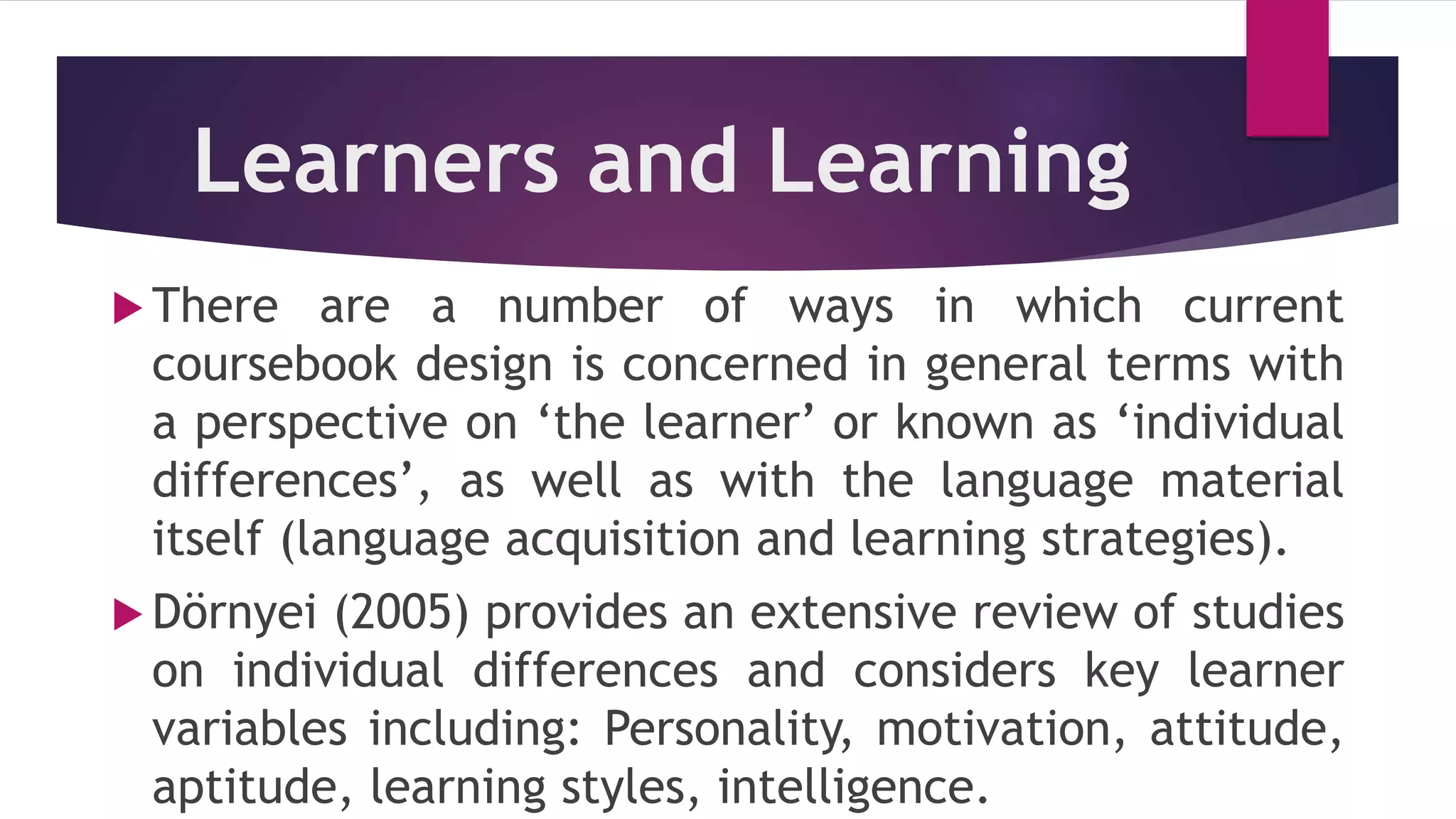 Learners and Learning
 There are a number of ways in which current
coursebook design is concerned in general terms with
a perspective on ‘the learner’ or known as ‘individual
differences’, as well as with the language material
itself (language acquisition and learning strategies).
 Dörnyei (2005) provides an extensive review of studies
on individual differences and considers key learner
variables including: Personality, motivation, attitude,
aptitude, learning styles, intelligence.
 