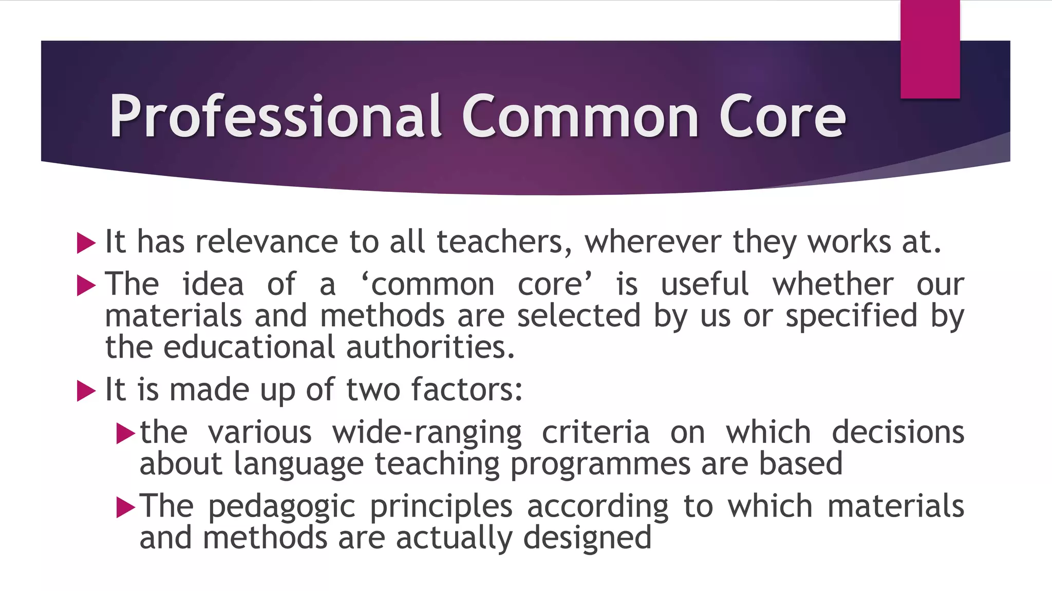Professional Common Core
 It has relevance to all teachers, wherever they works at.
 The idea of a ‘common core’ is useful whether our
materials and methods are selected by us or specified by
the educational authorities.
 It is made up of two factors:
the various wide-ranging criteria on which decisions
about language teaching programmes are based
The pedagogic principles according to which materials
and methods are actually designed
 