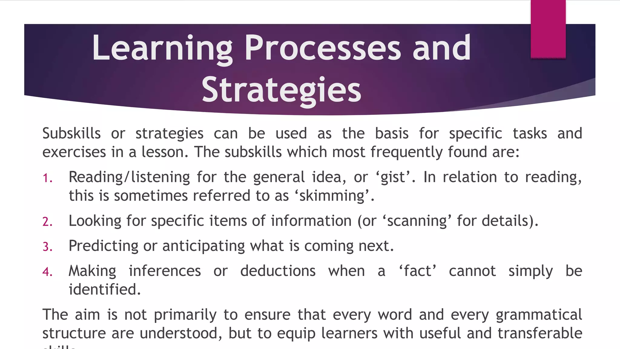 Learning Processes and
Strategies
Subskills or strategies can be used as the basis for specific tasks and
exercises in a lesson. The subskills which most frequently found are:
1. Reading/listening for the general idea, or ‘gist’. In relation to reading,
this is sometimes referred to as ‘skimming’.
2. Looking for specific items of information (or ‘scanning’ for details).
3. Predicting or anticipating what is coming next.
4. Making inferences or deductions when a ‘fact’ cannot simply be
identified.
The aim is not primarily to ensure that every word and every grammatical
structure are understood, but to equip learners with useful and transferable
 