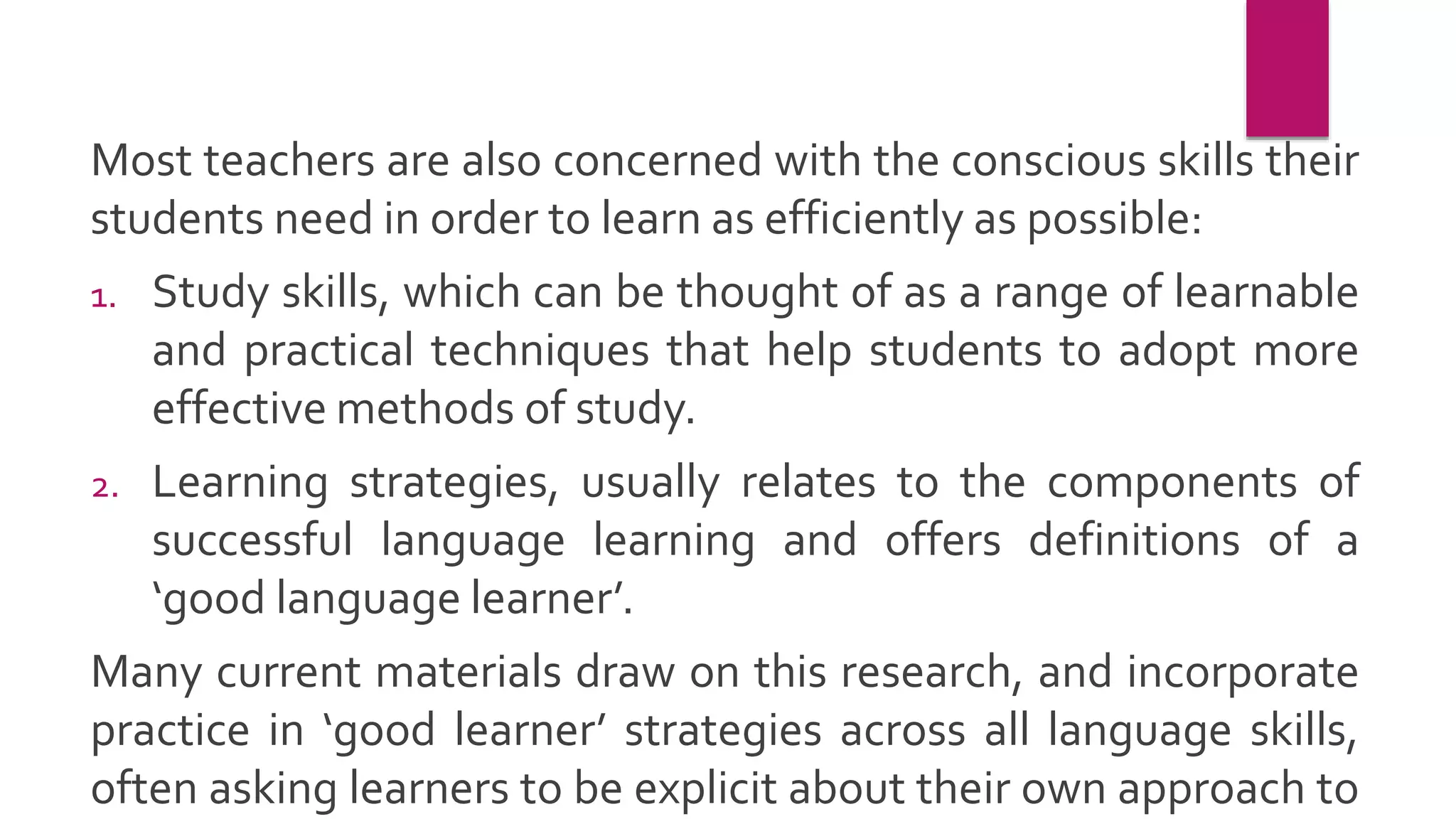Most teachers are also concerned with the conscious skills their
students need in order to learn as efficiently as possible:
1. Study skills, which can be thought of as a range of learnable
and practical techniques that help students to adopt more
effective methods of study.
2. Learning strategies, usually relates to the components of
successful language learning and offers definitions of a
‘good language learner’.
Many current materials draw on this research, and incorporate
practice in ‘good learner’ strategies across all language skills,
often asking learners to be explicit about their own approach to
 