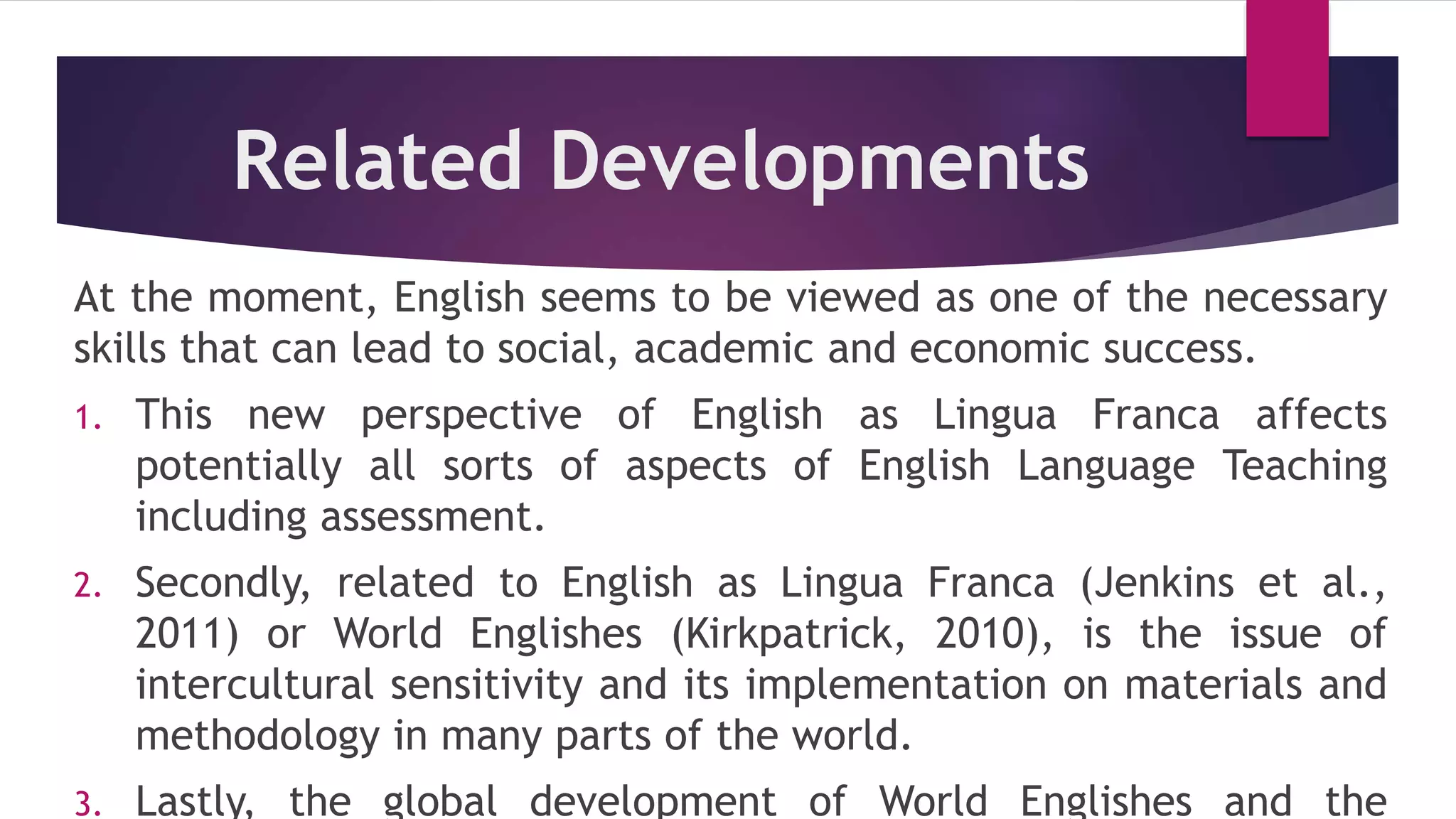Related Developments
At the moment, English seems to be viewed as one of the necessary
skills that can lead to social, academic and economic success.
1. This new perspective of English as Lingua Franca affects
potentially all sorts of aspects of English Language Teaching
including assessment.
2. Secondly, related to English as Lingua Franca (Jenkins et al.,
2011) or World Englishes (Kirkpatrick, 2010), is the issue of
intercultural sensitivity and its implementation on materials and
methodology in many parts of the world.
3. Lastly, the global development of World Englishes and the
 