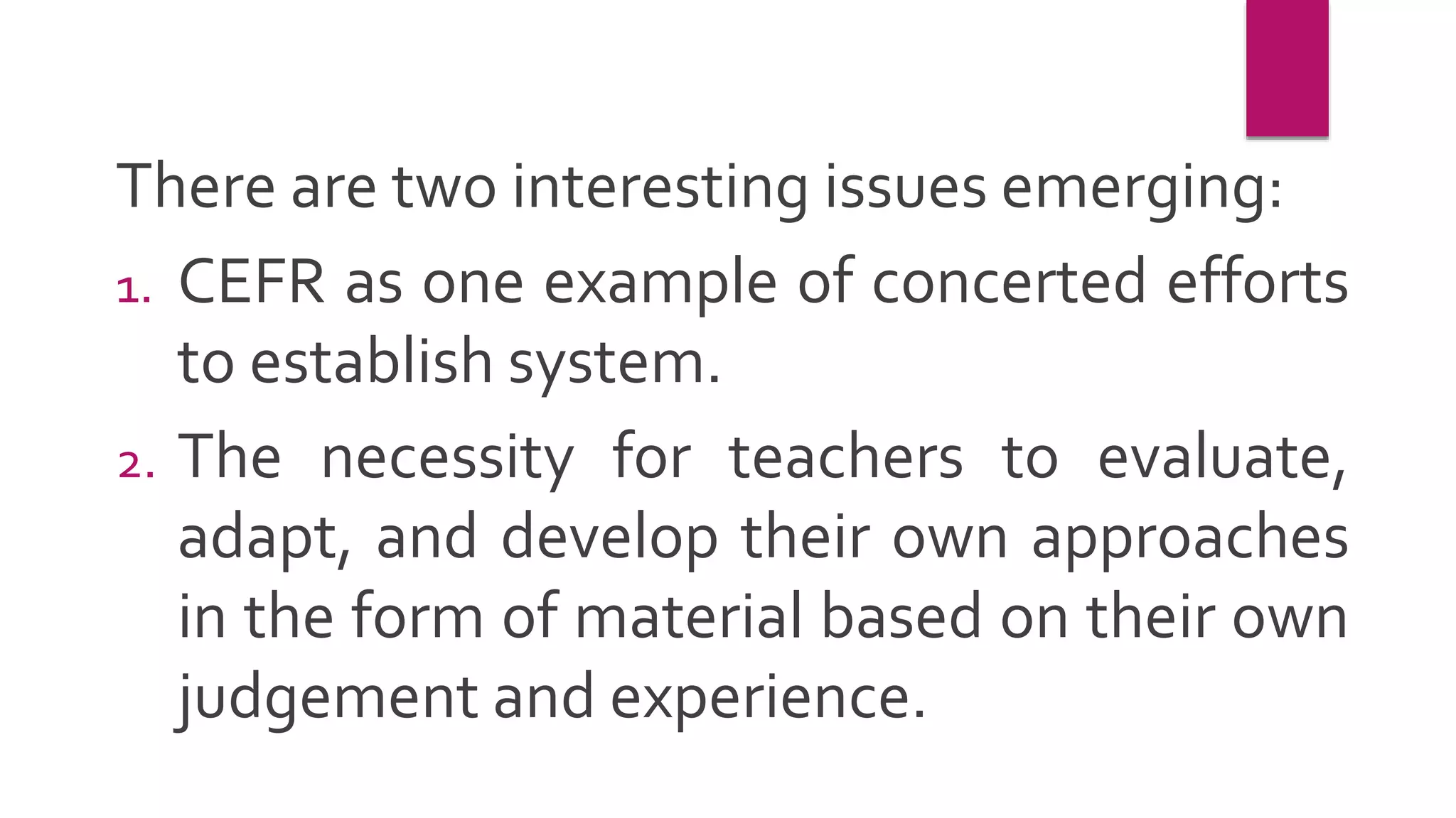 There are two interesting issues emerging:
1. CEFR as one example of concerted efforts
to establish system.
2. The necessity for teachers to evaluate,
adapt, and develop their own approaches
in the form of material based on their own
judgement and experience.
 