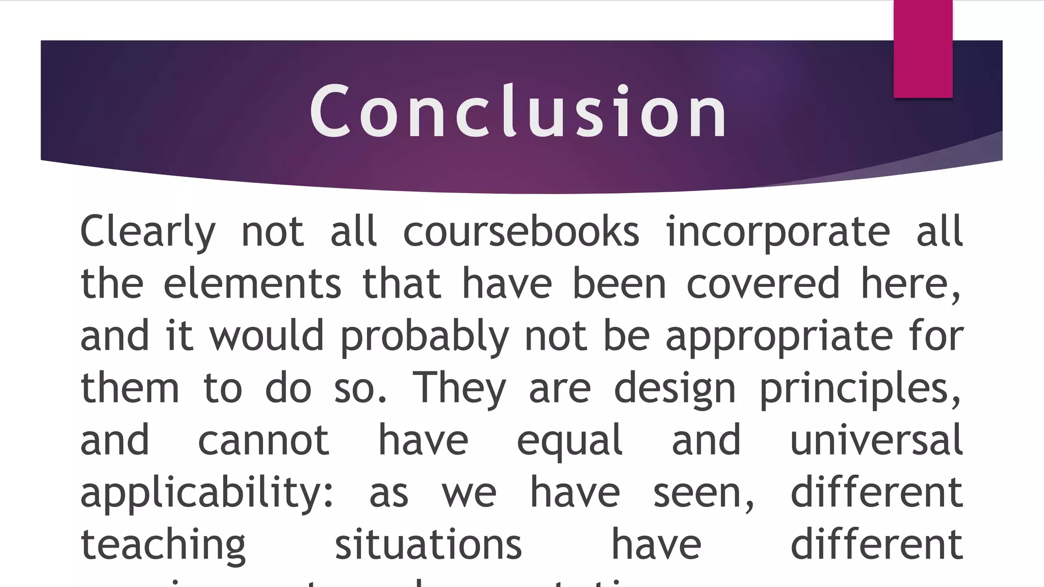 Conclusion
Clearly not all coursebooks incorporate all
the elements that have been covered here,
and it would probably not be appropriate for
them to do so. They are design principles,
and cannot have equal and universal
applicability: as we have seen, different
teaching situations have different
 