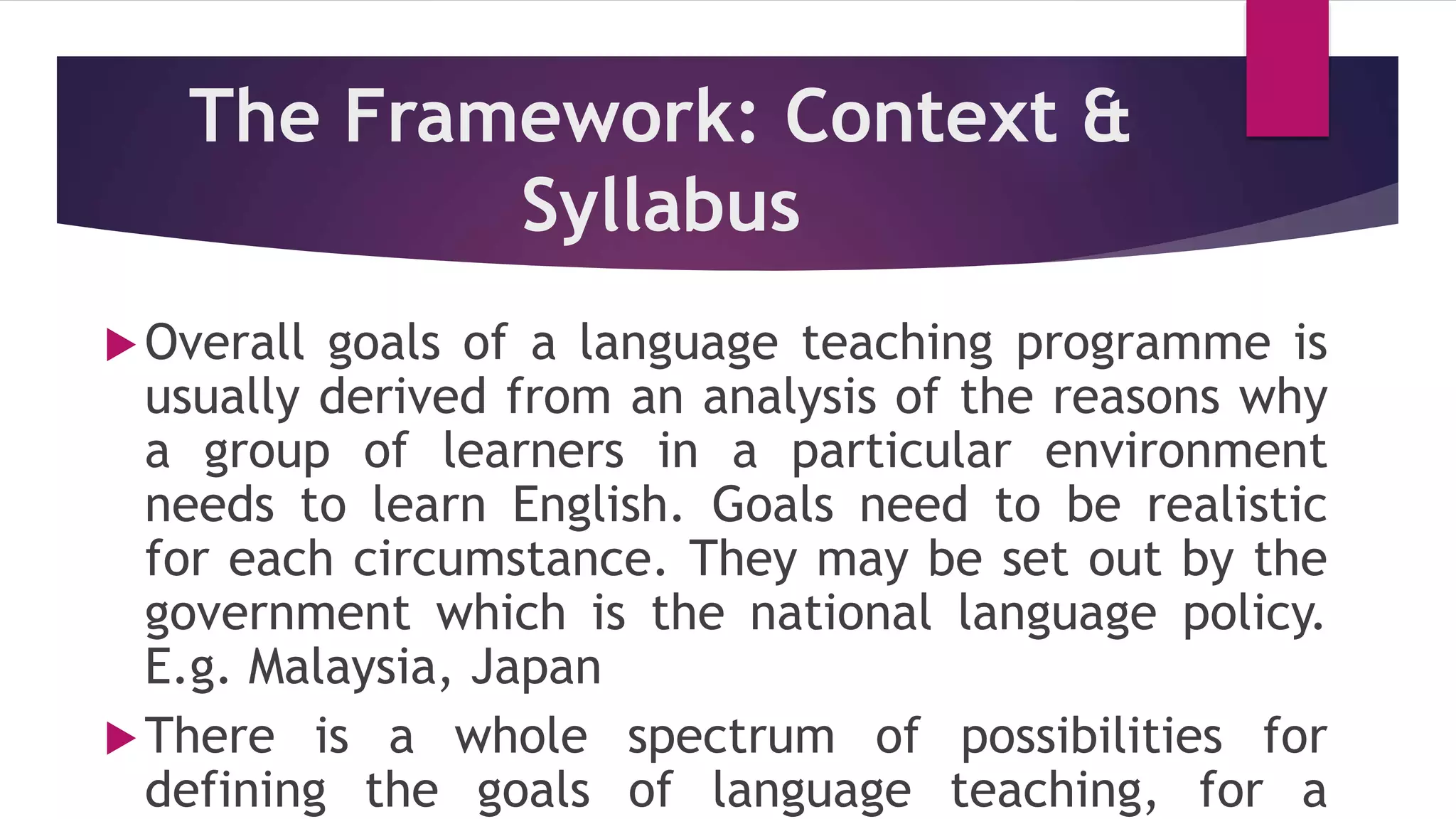 The Framework: Context &
Syllabus
Overall goals of a language teaching programme is
usually derived from an analysis of the reasons why
a group of learners in a particular environment
needs to learn English. Goals need to be realistic
for each circumstance. They may be set out by the
government which is the national language policy.
E.g. Malaysia, Japan
There is a whole spectrum of possibilities for
defining the goals of language teaching, for a
 
