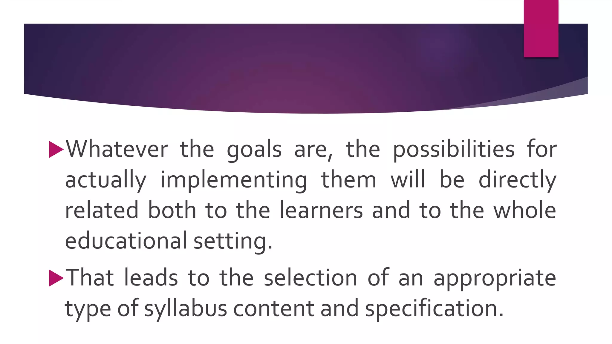 Whatever the goals are, the possibilities for
actually implementing them will be directly
related both to the learners and to the whole
educational setting.
That leads to the selection of an appropriate
type of syllabus content and specification.
 