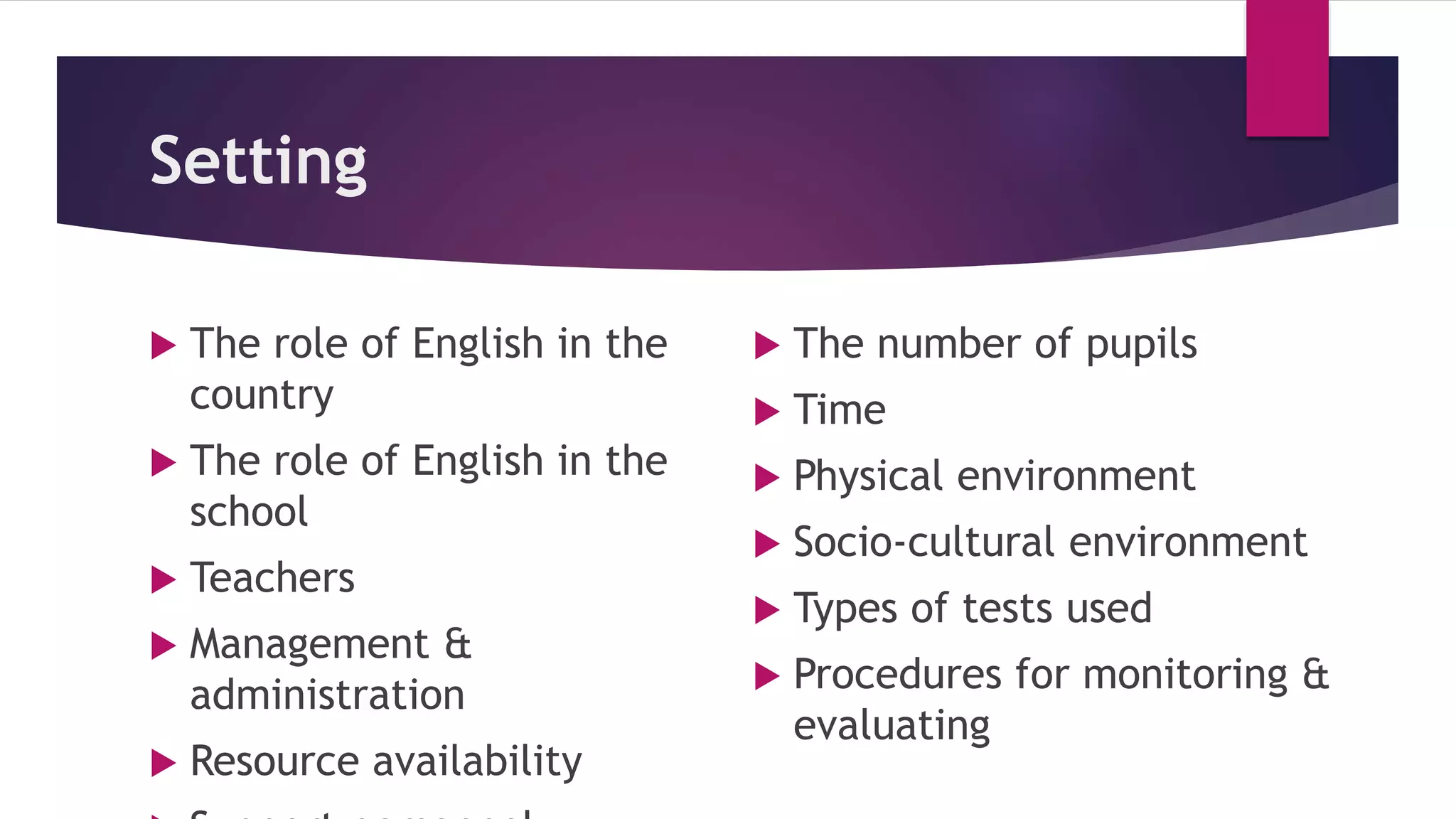 Setting
 The role of English in the
country
 The role of English in the
school
 Teachers
 Management &
administration
 Resource availability
 The number of pupils
 Time
 Physical environment
 Socio-cultural environment
 Types of tests used
 Procedures for monitoring &
evaluating
 
