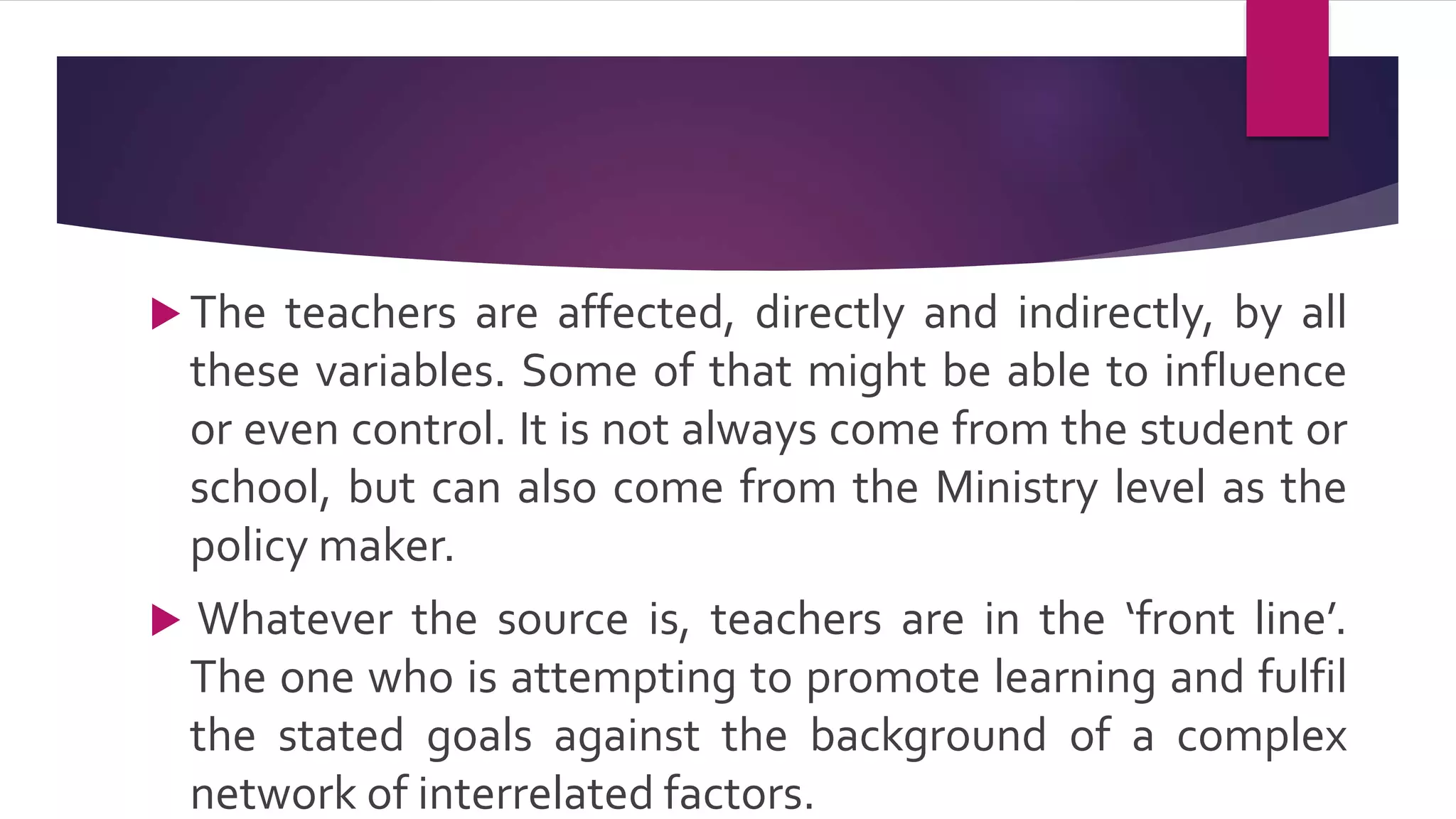  The teachers are affected, directly and indirectly, by all
these variables. Some of that might be able to influence
or even control. It is not always come from the student or
school, but can also come from the Ministry level as the
policy maker.
 Whatever the source is, teachers are in the ‘front line’.
The one who is attempting to promote learning and fulfil
the stated goals against the background of a complex
network of interrelated factors.
 