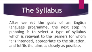 The Syllabus
After we set the goals of an English
language programme, the next step in
planning is to select a type of syllabus
which is relevant to the learners for whom
it is intended, appropriate to the situation,
and fulfils the aims as closely as possible.
 