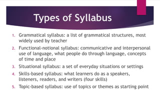 Types of Syllabus
1. Grammatical syllabus: a list of grammatical structures, most
widely used by teacher
2. Functional-notional syllabus: communicative and interpersonal
use of language, what people do through language, concepts
of time and place
3. Situational syllabus: a set of everyday situations or settings
4. Skills-based syllabus: what learners do as a speakers,
listeners, readers, and writers (four skills)
5. Topic-based syllabus: use of topics or themes as starting point
 