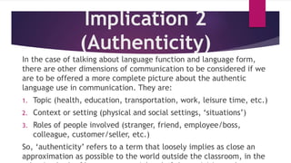 Implication 2
(Authenticity)
In the case of talking about language function and language form,
there are other dimensions of communication to be considered if we
are to be offered a more complete picture about the authentic
language use in communication. They are:
1. Topic (health, education, transportation, work, leisure time, etc.)
2. Context or setting (physical and social settings, ‘situations’)
3. Roles of people involved (stranger, friend, employee/boss,
colleague, customer/seller, etc.)
So, ‘authenticity’ refers to a term that loosely implies as close an
approximation as possible to the world outside the classroom, in the
 