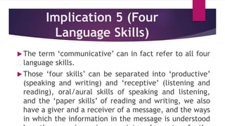 Implication 5 (Four
Language Skills)
 The term ‘communicative’ can in fact refer to all four
language skills.
 Those ‘four skills’ can be separated into ‘productive’
(speaking and writing) and ‘receptive’ (listening and
reading), oral/aural skills of speaking and listening,
and the ‘paper skills’ of reading and writing, we also
have a giver and a receiver of a message, and the ways
in which the information in the message is understood
 