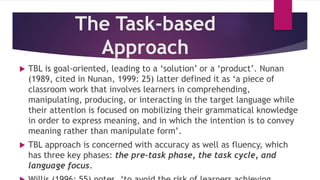 The Task-based
Approach
 TBL is goal-oriented, leading to a ‘solution’ or a ‘product’. Nunan
(1989, cited in Nunan, 1999: 25) latter defined it as ‘a piece of
classroom work that involves learners in comprehending,
manipulating, producing, or interacting in the target language while
their attention is focused on mobilizing their grammatical knowledge
in order to express meaning, and in which the intention is to convey
meaning rather than manipulate form’.
 TBL approach is concerned with accuracy as well as fluency, which
has three key phases: the pre-task phase, the task cycle, and
language focus.
 