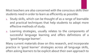 Most teachers are also concerned with the conscious skills their
students need in order to learn as efficiently as possible:
1. Study skills, which can be thought of as a range of learnable
and practical techniques that help students to adopt more
effective methods of study.
2. Learning strategies, usually relates to the components of
successful language learning and offers definitions of a
‘good language learner’.
Many current materials draw on this research, and incorporate
practice in ‘good learner’ strategies across all language skills,
often asking learners to be explicit about their own approach to
 