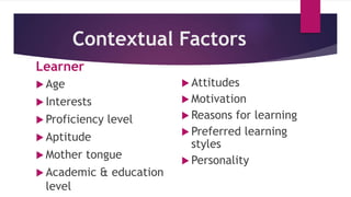 Contextual Factors
Learner
 Age
 Interests
 Proficiency level
 Aptitude
 Mother tongue
 Academic & education
level
 Attitudes
 Motivation
 Reasons for learning
 Preferred learning
styles
 Personality
 