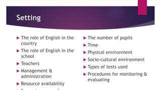 Setting
 The role of English in the
country
 The role of English in the
school
 Teachers
 Management &
administration
 Resource availability
 The number of pupils
 Time
 Physical environment
 Socio-cultural environment
 Types of tests used
 Procedures for monitoring &
evaluating
 
