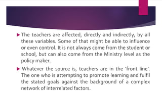  The teachers are affected, directly and indirectly, by all
these variables. Some of that might be able to influence
or even control. It is not always come from the student or
school, but can also come from the Ministry level as the
policy maker.
 Whatever the source is, teachers are in the ‘front line’.
The one who is attempting to promote learning and fulfil
the stated goals against the background of a complex
network of interrelated factors.
 
