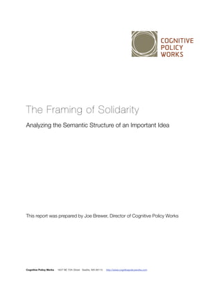 The Framing of Solidarity 
Analyzing the Semantic Structure of an Important Idea 
This report was prepared by Joe Brewer, Director of Cognitive Policy Works 
Cognitive Policy Works 1607 NE 70th Street Seattle, WA 98115 http://www.cognitivepolicyworks.com 
 