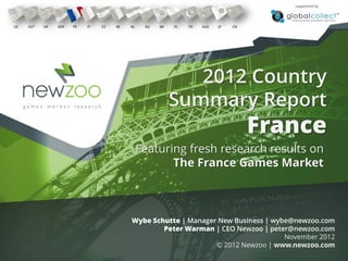 supported by



US   EU*   UK   GER   FR   IT   ES   BE   NL    RU   BR   PL   TR   AUS   JP   CN




                                                             2012 Country
                                                          Summary Report
                                                                                    France
                                               Featuring fresh research results on
                                                      The France Games Market



                                          Wybe Schutte | Manager New Business | wybe@newzoo.com
                                                  Peter Warman | CEO Newzoo | peter@newzoo.com
                                                                                   November 2012
                                                                © 2012 Newzoo | www.newzoo.com
 