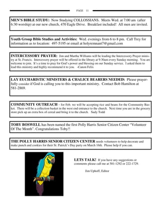 PAGE   11


MEN’S BIBLE STUDY: Now Studying COLLOSSIANS. Meets Wed. at 7:00 am (after
6:30 worship) at our new church, 470 Eagle Drive. Breakfast included! All men are invited.


Youth Group Bible Studies and Activities: Wed. evenings from 6 to 8 pm. Call Trey for
information as to location: 497-5195 or email at holyremnant7@gmail.com


INTERCESSORY PRAYER: Jim and Martha Williams will be leading the Intercessory Prayer minis-
try at St. Francis. Intercessory prayer will be offered in the library at 9:30am every Sunday morning. You are
welcome to join. It’s a time to pray for God’s power and blessing on our Sunday service. I asked them to
lead this ministry and highly recommend it to you. -Canon Felix



LAY EUCHARISTIC MINISTERS & CHALICE BEARERS NEEDED: Please prayer-
fully consider if God is calling you to this important ministry. Contact Bob Hamilton at
581-2869.



COMMUNITY OUTREACH - for Feb. we will be accepting rice and beans for the Community Bas-
ket. There will be a collection basket in the west end entrance to the church. Next time you are in the grocery
store pick up an extra box of cereal and bring it to the church. Sudy Todd



TOBY BOSWELL has been named the first Polly Harris Senior Citizen Center “Volunteer
Of The Month”. Congratulations Toby!!


THE POLLY HARRIS SENIOR CITIZEN CENTER needs volunteers to help decorate and
make punch and cookies for their St. Patrick’s Day party on March 16th. Please help if you can.



                                                  LETS TALK! If you have any suggestions or
                                                  comments please call me at 581-1292 or 222-1729.

                                                           Jim Uphoff, Editor
 