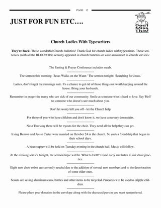 PAGE 12



JUST FOR FUN ETC….

                                Church Ladies With Typewriters

 They're Back! Those wonderful Church Bulletins! Thank God for church ladies with typewriters. These sen-
 tences (with all the BLOOPERS) actually appeared in church bulletins or were announced in church services:


                               The Fasting & Prayer Conference includes meals.
                                               --------------------------
        The sermon this morning: 'Jesus Walks on the Water.' The sermon tonight: 'Searching for Jesus.'
                                               --------------------------
   Ladies, don't forget the rummage sale. It's a chance to get rid of those things not worth keeping around the
                                           house. Bring your husbands.
                                               --------------------------
Remember in prayer the many who are sick of our community. Smile at someone who is hard to love. Say 'Hell'
                                 to someone who doesn't care much about you.
                                               --------------------------
                                Don't let worry kill you off - let the Church help.
                                               --------------------------
              For those of you who have children and don't know it, we have a nursery downstairs.
                                               --------------------------
             Next Thursday there will be tryouts for the choir. They need all the help they can get.
                                               --------------------------
 Irving Benson and Jessie Carter were married on October 24 in the church. So ends a friendship that began in
                                                 their school days.
                                               --------------------------
             A bean supper will be held on Tuesday evening in the church hall. Music will follow.
                                               --------------------------
At the evening service tonight, the sermon topic will be 'What Is Hell?' Come early and listen to our choir prac-
                                                         tice.
                                               --------------------------
Eight new choir robes are currently needed due to the addition of several new members and to the deterioration
                                                of some older ones.
                                               --------------------------
 Scouts are saving aluminum cans, bottles and other items to be recycled. Proceeds will be used to cripple chil-
                                                         dren.
                                               --------------------------
       Please place your donation in the envelope along with the deceased person you want remembered.
 