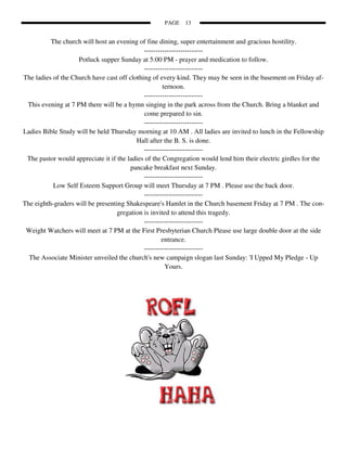 PAGE   13


          The church will host an evening of fine dining, super entertainment and gracious hostility.
                                             --------------------------
                    Potluck supper Sunday at 5:00 PM - prayer and medication to follow.
                                             --------------------------
The ladies of the Church have cast off clothing of every kind. They may be seen in the basement on Friday af-
                                                     ternoon.
                                             --------------------------
 This evening at 7 PM there will be a hymn singing in the park across from the Church. Bring a blanket and
                                             come prepared to sin.
                                             --------------------------
Ladies Bible Study will be held Thursday morning at 10 AM . All ladies are invited to lunch in the Fellowship
                                          Hall after the B. S. is done.
                                             --------------------------
 The pastor would appreciate it if the ladies of the Congregation would lend him their electric girdles for the
                                        pancake breakfast next Sunday.
                                             --------------------------
           Low Self Esteem Support Group will meet Thursday at 7 PM . Please use the back door.
                                             --------------------------
The eighth-graders will be presenting Shakespeare's Hamlet in the Church basement Friday at 7 PM . The con-
                                   gregation is invited to attend this tragedy.
                                             --------------------------
 Weight Watchers will meet at 7 PM at the First Presbyterian Church Please use large double door at the side
                                                     entrance.
                                             --------------------------
  The Associate Minister unveiled the church's new campaign slogan last Sunday: 'I Upped My Pledge - Up
                                                      Yours.
 