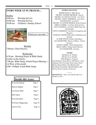 PAGE 14


EVERY WEEK AT ST. FRANCIS…                                                 CLERGY AND STAFF
                                                                        BISHOP FELIX C. ORJI, Rector
                                                                   THE REV. DAPHNE ORGERON, Deacon
Sunday                                                            THE REV. Dr. MYLES CALVIN, Asst. Priest
8:00 am      Worship Service                                      THE REV. CINDY ANDERSON, Asst. Priest
10:00 am     Worship Service                                             DAVID BASCH, Lay Pastor
10:00 am     Children’s Sunday School                           THE REV. H. EUGENE MYRICK, Rector Emeritus
                                                                  MIKE LAVERDE, Lay Pastor (Pastoral Care)
                                                                 PAUL COLEMAN, Lay Pastor (Bible Study and
                                                                                Discipleship)
                                                                STEVE ANDERSON, Lay Pastor (Evangelism and
                                                                                 Missions)
                             Child care is provided             RANDALL CROSSLAND, Chair of Buildings and
                                                                                  Grounds
                                                                    Dr. BOB TIPTON, Scholar in Residence
                                                                 LEA MAGRUDER, Director of Music, Church
                                                                                 Secretary
                                                                    JOANN CASPER, Parish Administrator
                  Monday                                            SONIA LOPEZ, Sunday School Director
7:00 pm Choir Practice                                                   LEA MAGRUDER, Secretary

                                                                                   VESTRY
                  Wednesday                                                Bill Burton, Sr. Warden
6:30 am Morning Prayer & Bible Study                                       Bill Stevens, Jr. Warden
weekly at the church.                                                    Mark Musgrave, Treasurer
7:00 pm Bible Study; Parish Prayer Meeting—                 Justin Benedict, Sonny Brown, Bill Burton, Jason
                                                            Chapman, Elvia Crossland, Sonia Lopez, David
1st Wed. of the month                                       Moody, Bernard Moye, Ron Munden, Kirk
6:00—8:00pm Youth Bible Study                               Rosenlund, Pam Slusher, Melinda Skillern, Bill
                                                            Stevens, Kevin Coleman (Youth rep.)

                                                                                  ****
                                                            FRANCISCAN : Editor; Jim Uphoff Staff; Neva
                                                            Uphoff, Loy Doty

           Inside this issue:
     From The Bishop              Page 1

     Deacon Daphne                 Page 3

     Lay Pastor Mike               Page 5

     Bob Tipton                    Page 6

     From the Editor               Page 8

     St Francis Happenings         Page 10

     Just For Fun                  Page 12
 