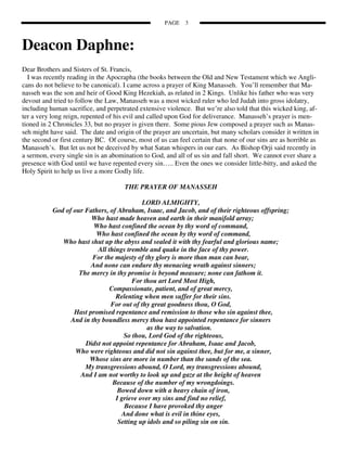 PAGE    3



Deacon Daphne:
Dear Brothers and Sisters of St. Francis,
  I was recently reading in the Apocrapha (the books between the Old and New Testament which we Angli-
cans do not believe to be canonical). I came across a prayer of King Manasseh. You’ll remember that Ma-
nasseh was the son and heir of Good King Hezekiah, as related in 2 Kings. Unlike his father who was very
devout and tried to follow the Law, Manasseh was a most wicked ruler who led Judah into gross idolatry,
including human sacrifice, and perpetrated extensive violence. But we’re also told that this wicked king, af-
ter a very long reign, repented of his evil and called upon God for deliverance. Manasseh’s prayer is men-
tioned in 2 Chronicles 33, but no prayer is given there. Some pious Jew composed a prayer such as Manas-
seh might have said. The date and origin of the prayer are uncertain, but many scholars consider it written in
the second or first century BC. Of course, most of us can feel certain that none of our sins are as horrible as
Manasseh’s. But let us not be deceived by what Satan whispers in our ears. As Bishop Orji said recently in
a sermon, every single sin is an abomination to God, and all of us sin and fall short. We cannot ever share a
presence with God until we have repented every sin….. Even the ones we consider little-bitty, and asked the
Holy Spirit to help us live a more Godly life.

                                      THE PRAYER OF MANASSEH

                                           LORD ALMIGHTY,
           God of our Fathers, of Abraham, Isaac, and Jacob, and of their righteous offspring;
                        Who hast made heaven and earth in their manifold array;
                         Who hast confined the ocean by thy word of command,
                          Who hast confined the ocean by thy word of command,
              Who hast shut up the abyss and sealed it with thy fearful and glorious name;
                          All things tremble and quake in the face of thy power.
                        For the majesty of thy glory is more than man can bear,
                        And none can endure thy menacing wrath against sinners;
                    The mercy in thy promise is beyond measure; none can fathom it.
                                       For thou art Lord Most High,
                               Compassionate, patient, and of great mercy,
                                 Relenting when men suffer for their sins.
                               For out of thy great goodness thou, O God,
                  Hast promised repentance and remission to those who sin against thee,
                 And in thy boundless mercy thou hast appointed repentance for sinners
                                             as the way to salvation.
                                    So thou, Lord God of the righteous,
                      Didst not appoint repentance for Abraham, Isaac and Jacob,
                   Who were righteous and did not sin against thee, but for me, a sinner,
                       Whose sins are more in number than the sands of the sea.
                      My transgressions abound, O Lord, my transgressions abound,
                    And I am not worthy to look up and gaze at the height of heaven
                                Because of the number of my wrongdoings.
                                  Bowed down with a heavy chain of iron,
                                 I grieve over my sins and find no relief,
                                    Because I have provoked thy anger
                                   And done what is evil in thine eyes,
                                  Setting up idols and so piling sin on sin.
 