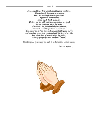 PAGE 4


     Now I humble my heart, imploring thy great goodness.
               I have sinned, O Lord, I have sinned,
             And I acknowledge my transgressions.
                      I pray and beseech thee,
                   Spare me, O Lord, spare me,
       Destroy me not with my transgressions on my head,
                Do not condemn me to the grave,
            For thou, Lord, are the God of the penitent.
            Thou wilt show thy goodness towards me,
    For unworthy as I am thou wilt save me in thy great mercy;
   And so I shall praise thee continually all the days of my life.
           For all the host of heaven sings thy praise,
           And thy glory is for ever and ever. Amen.

I think it could be a prayer for each of us during this Lenten season.

                                                Deacon Daphne +
 