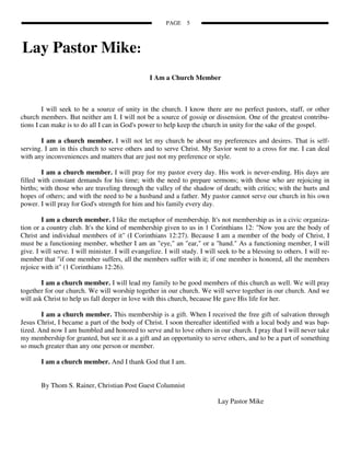 PAGE    5



Lay Pastor Mike:
                                                  I Am a Church Member



         I will seek to be a source of unity in the church. I know there are no perfect pastors, staff, or other
church members. But neither am I. I will not be a source of gossip or dissension. One of the greatest contribu-
tions I can make is to do all I can in God's power to help keep the church in unity for the sake of the gospel.

       I am a church member. I will not let my church be about my preferences and desires. That is self-
serving. I am in this church to serve others and to serve Christ. My Savior went to a cross for me. I can deal
with any inconveniences and matters that are just not my preference or style.

        I am a church member. I will pray for my pastor every day. His work is never-ending. His days are
filled with constant demands for his time; with the need to prepare sermons; with those who are rejoicing in
births; with those who are traveling through the valley of the shadow of death; with critics; with the hurts and
hopes of others; and with the need to be a husband and a father. My pastor cannot serve our church in his own
power. I will pray for God's strength for him and his family every day.

        I am a church member. I like the metaphor of membership. It's not membership as in a civic organiza-
tion or a country club. It's the kind of membership given to us in 1 Corinthians 12: "Now you are the body of
Christ and individual members of it" (I Corinthians 12:27). Because I am a member of the body of Christ, I
must be a functioning member, whether I am an "eye," an "ear," or a "hand." As a functioning member, I will
give. I will serve. I will minister. I will evangelize. I will study. I will seek to be a blessing to others. I will re-
member that "if one member suffers, all the members suffer with it; if one member is honored, all the members
rejoice with it" (1 Corinthians 12:26).

        I am a church member. I will lead my family to be good members of this church as well. We will pray
together for our church. We will worship together in our church. We will serve together in our church. And we
will ask Christ to help us fall deeper in love with this church, because He gave His life for her.

        I am a church member. This membership is a gift. When I received the free gift of salvation through
Jesus Christ, I became a part of the body of Christ. I soon thereafter identified with a local body and was bap-
tized. And now I am humbled and honored to serve and to love others in our church. I pray that I will never take
my membership for granted, but see it as a gift and an opportunity to serve others, and to be a part of something
so much greater than any one person or member.

       I am a church member. And I thank God that I am.


       By Thom S. Rainer, Christian Post Guest Columnist

                                                                            Lay Pastor Mike
 