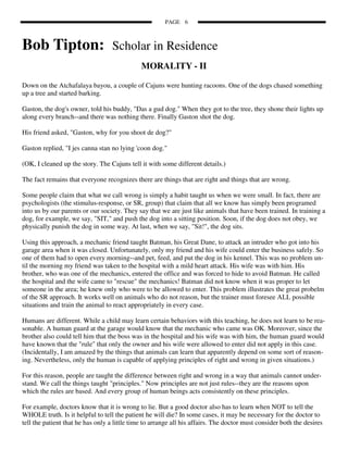 PAGE 6



Bob Tipton:                        Scholar in Residence
                                              MORALITY - II

Down on the Atchafalaya bayou, a couple of Cajuns were hunting racoons. One of the dogs chased something
up a tree and started barking.

Gaston, the dog's owner, told his buddy, "Das a gud dog." When they got to the tree, they shone their lights up
along every branch--and there was nothing there. Finally Gaston shot the dog.

His friend asked, "Gaston, why for you shoot de dog?"

Gaston replied, "I jes canna stan no lying 'coon dog."

(OK, I cleaned up the story. The Cajuns tell it with some different details.)

The fact remains that everyone recognizes there are things that are right and things that are wrong.

Some people claim that what we call wrong is simply a habit taught us when we were small. In fact, there are
psychologists (the stimulus-response, or SR, group) that claim that all we know has simply been programed
into us by our parents or our society. They say that we are just like animals that have been trained. In training a
dog, for example, we say, "SIT," and push the dog into a sitting position. Soon, if the dog does not obey, we
physically punish the dog in some way. At last, when we say, "Sit!", the dog sits.

Using this approach, a mechanic friend taught Batman, his Great Dane, to attack an intruder who got into his
garage area when it was closed. Unfortunately, only my friend and his wife could enter the business safely. So
one of them had to open every morning--and pet, feed, and put the dog in his kennel. This was no problem un-
til the morning my friend was taken to the hospital with a mild heart attack. His wife was with him. His
brother, who was one of the mechanics, entered the office and was forced to hide to avoid Batman. He called
the hospital and the wife came to "rescue" the mechanics! Batman did not know when it was proper to let
someone in the area; he knew only who were to be allowed to enter. This problem illustrates the great probelm
of the SR approach. It works well on animals who do not reason, but the trainer must foresee ALL possible
situations and train the animal to react appropriately in every case.

Humans are different. While a child may learn certain behaviors with this teaching, he does not learn to be rea-
sonable. A human guard at the garage would know that the mechanic who came was OK. Moreover, since the
brother also could tell him that the boss was in the hospital and his wife was with him, the human guard would
have known that the "rule" that only the owner and his wife were allowed to enter did not apply in this case.
(Incidentally, I am amazed by the things that animals can learn that apparently depend on some sort of reason-
ing. Nevertheless, only the human is capable of applying principles of right and wrong in given situations.)

For this reason, people are taught the difference between right and wrong in a way that animals cannot under-
stand. We call the things taught "principles." Now principles are not just rules--they are the reasons upon
which the rules are based. And every group of human beings acts consistently on these principles.

For example, doctors know that it is wrong to lie. But a good doctor also has to learn when NOT to tell the
WHOLE truth. Is it helpful to tell the patient he will die? In some cases, it may be necessary for the doctor to
tell the patient that he has only a little time to arrange all his affairs. The doctor must consider both the desires
 